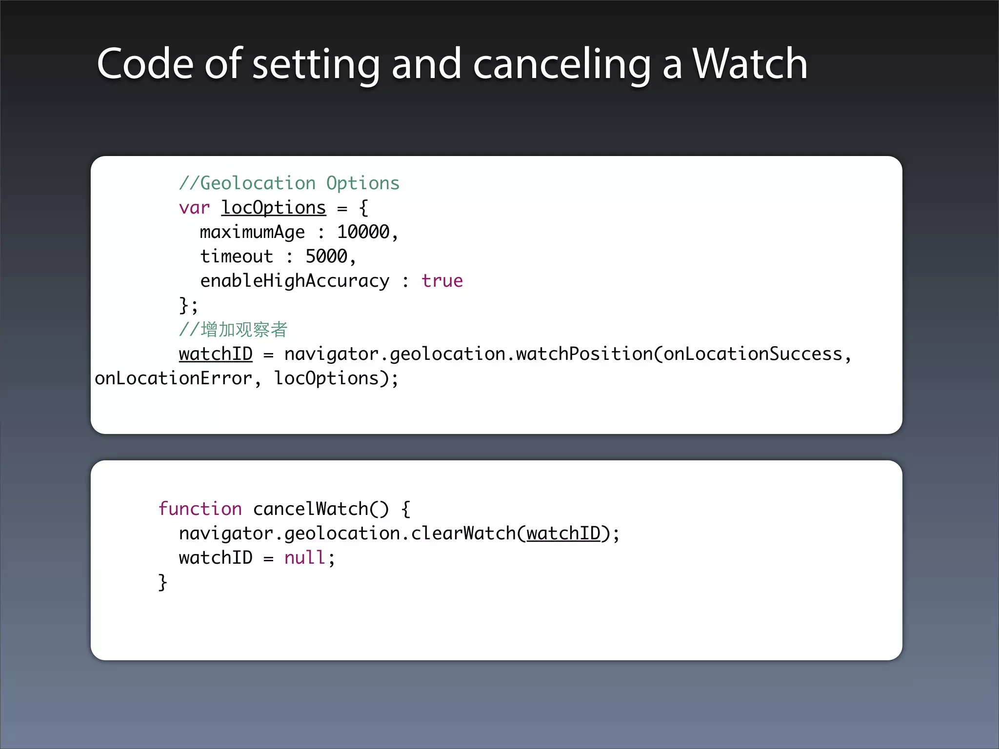 Code of setting and canceling a Watch

        //Geolocation Options
        var locOptions = {
           maximumAge : 10000,
           timeout : 5000,
           enableHighAccuracy : true
        };
        //增加观察者
        watchID = navigator.geolocation.watchPosition(onLocationSuccess,
onLocationError, locOptions);




     function cancelWatch() {
       navigator.geolocation.clearWatch(watchID);
       watchID = null;
     }
 