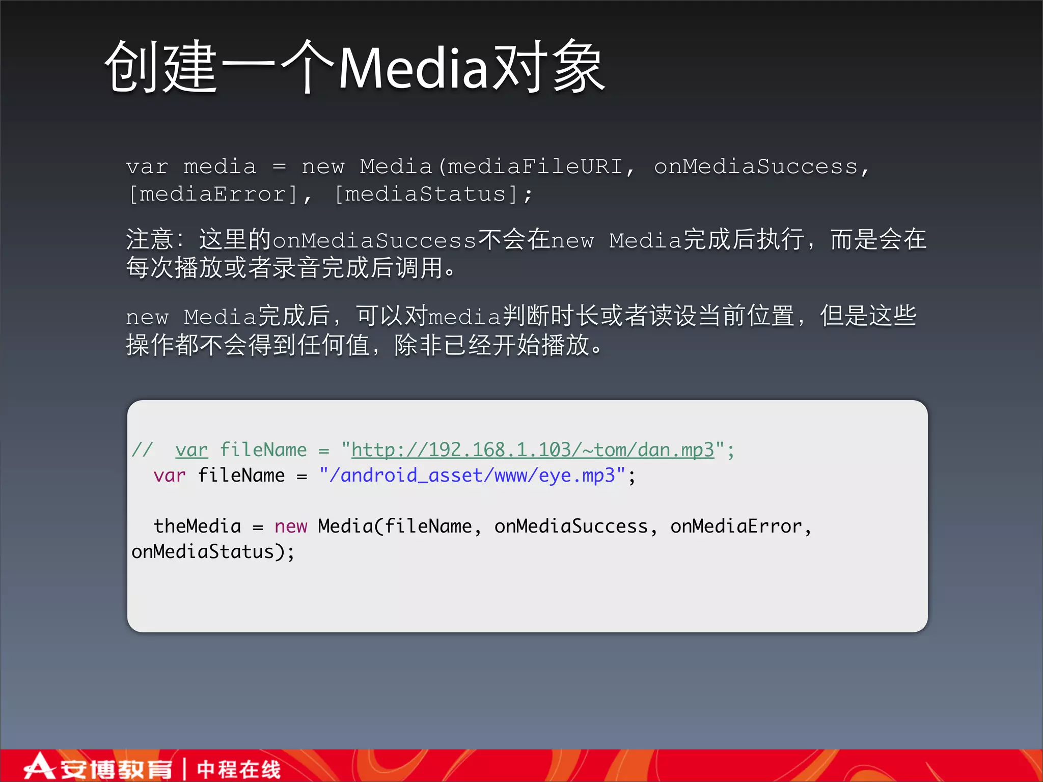 创建⼀一个Media对象
var media = new Media(mediaFileURI, onMediaSuccess,
[mediaError], [mediaStatus];
注意：这⾥里的onMediaSuccess不会在new Media完成后执⾏行，⽽而是会在
每次播放或者录⾳音完成后调⽤用。
new Media完成后，可以对media判断时⻓长或者读设当前位置，但是这些
操作都不会得到任何值，除⾮非已经开始播放。



//     var fileName = "http://192.168.1.103/~tom/dan.mp3";
     var fileName = "/android_asset/www/eye.mp3";

  theMedia = new Media(fileName, onMediaSuccess, onMediaError,
onMediaStatus);
 