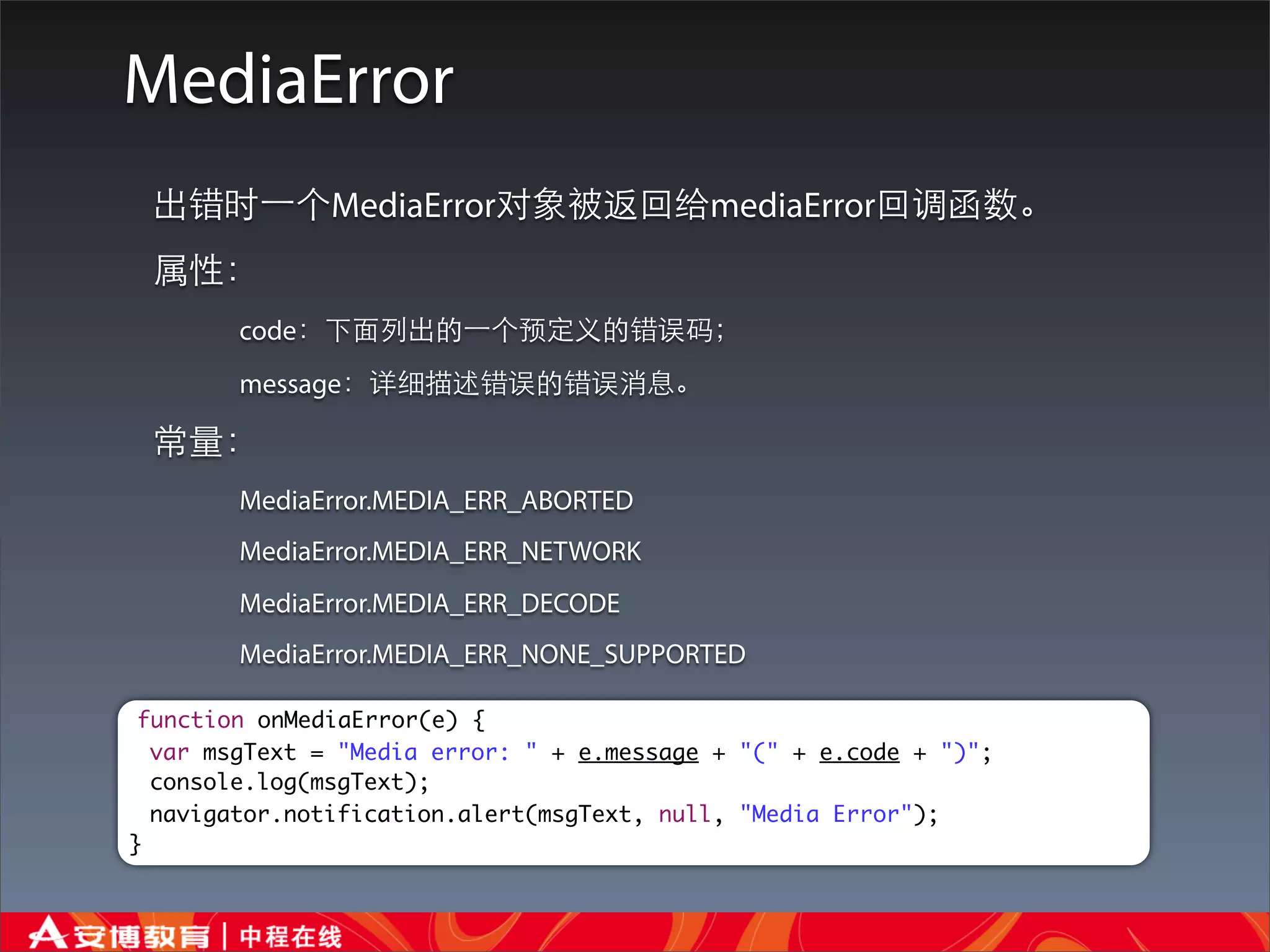MediaError
 出错时⼀一个MediaError对象被返回给mediaError回调函数。
 属性：
        code：下⾯面列出的⼀一个预定义的错误码；
        message：详细描述错误的错误消息。

 常量：
        MediaError.MEDIA_ERR_ABORTED
        MediaError.MEDIA_ERR_NETWORK
        MediaError.MEDIA_ERR_DECODE
        MediaError.MEDIA_ERR_NONE_SUPPORTED

 function onMediaError(e) {
  var msgText = "Media error: " + e.message + "(" + e.code + ")";
  console.log(msgText);
  navigator.notification.alert(msgText, null, "Media Error");
}
 