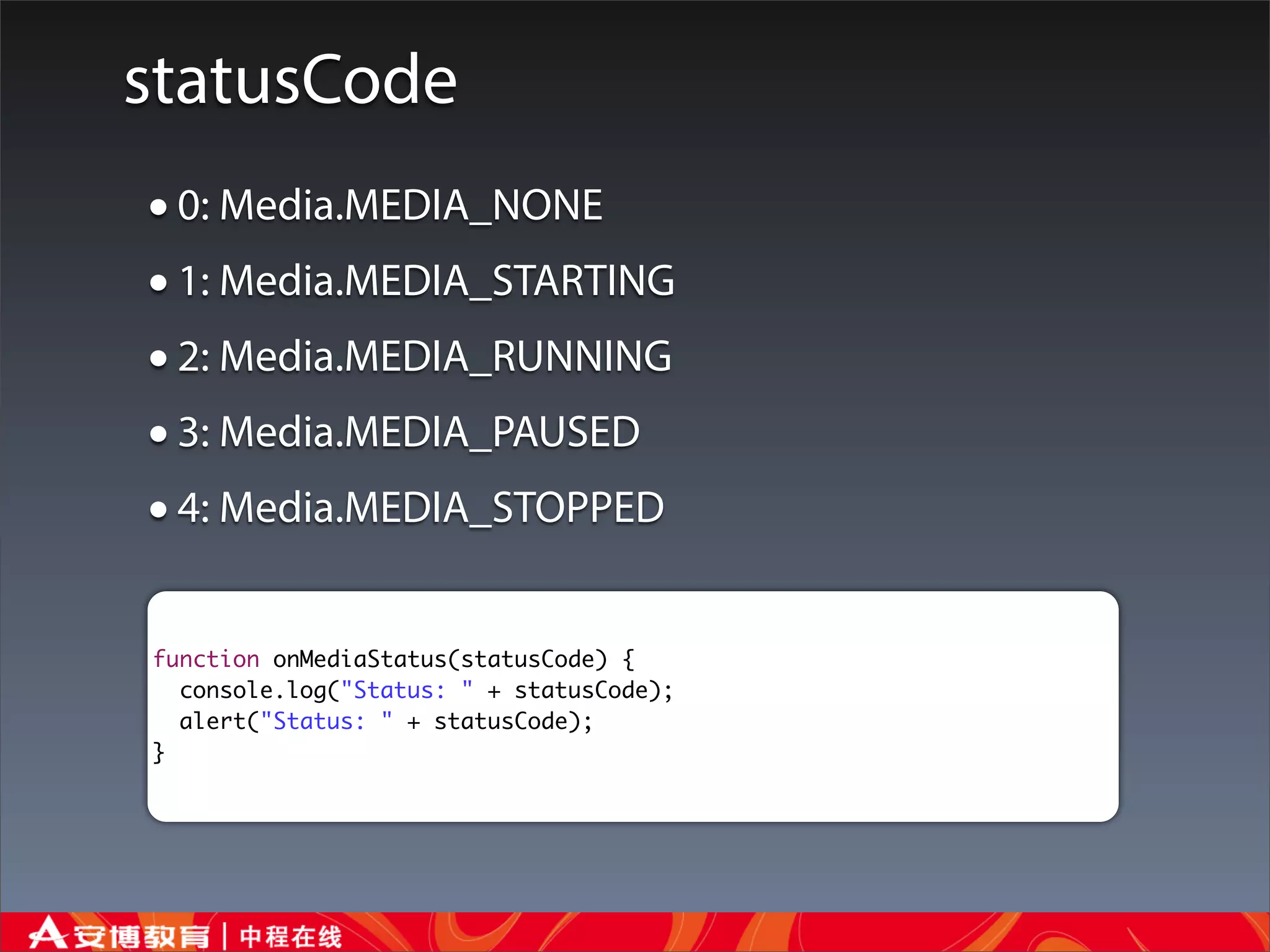 statusCode
• 0: Media.MEDIA_NONE
• 1: Media.MEDIA_STARTING
• 2: Media.MEDIA_RUNNING
• 3: Media.MEDIA_PAUSED
• 4: Media.MEDIA_STOPPED
function onMediaStatus(statusCode) {
  console.log("Status: " + statusCode);
  alert("Status: " + statusCode);
}
 