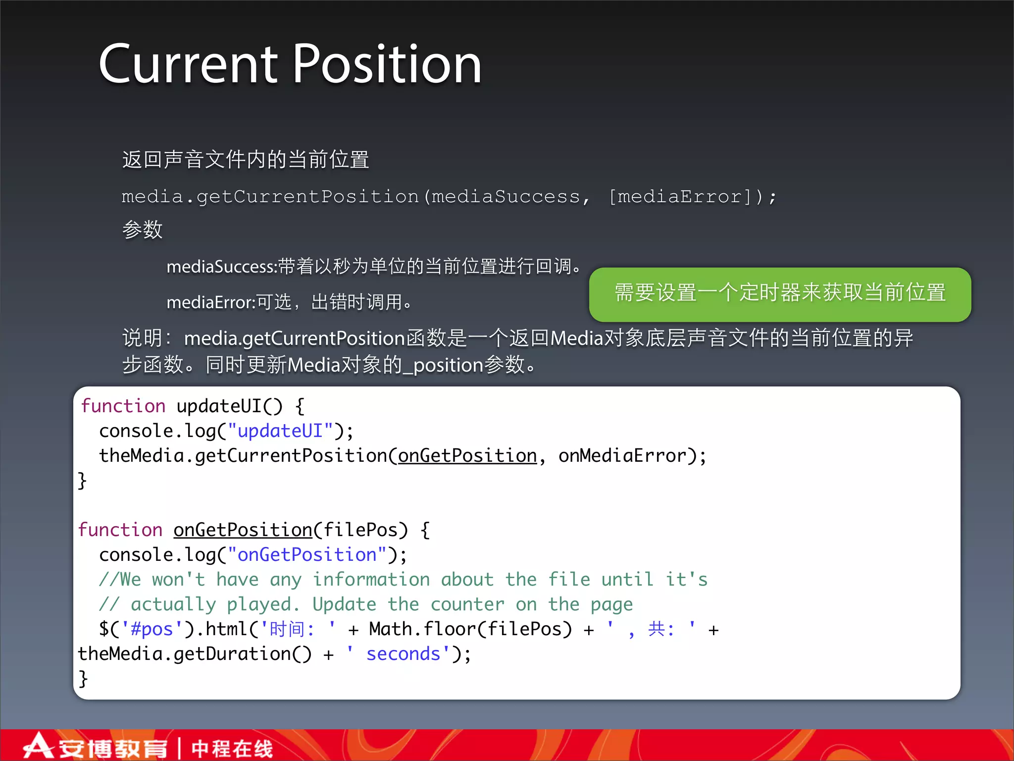 Current Position
    返回声⾳音⽂文件内的当前位置
    media.getCurrentPosition(mediaSuccess, [mediaError]);
    参数
         mediaSuccess:带着以秒为单位的当前位置进⾏行回调。
         mediaError:可选，出错时调⽤用。                    需要设置⼀一个定时器来获取当前位置

    说明：media.getCurrentPosition函数是⼀一个返回Media对象底层声⾳音⽂文件的当前位置的异
    步函数。同时更新Media对象的_position参数。
function updateUI() {
  console.log("updateUI");
  theMedia.getCurrentPosition(onGetPosition, onMediaError);
}

function onGetPosition(filePos) {
  console.log("onGetPosition");
  //We won't have any information about the file until it's
  // actually played. Update the counter on the page
  $('#pos').html('时间: ' + Math.floor(filePos) + ' , 共: ' +
theMedia.getDuration() + ' seconds');
}
 