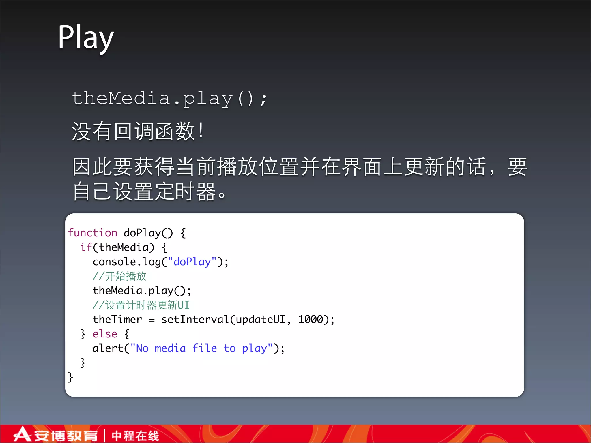 Play
theMedia.play();
没有回调函数！
因此要获得当前播放位置并在界⾯面上更新的话，要
⾃自⼰己设置定时器。
function doPlay() {
  if(theMedia) {
    console.log("doPlay");
    //开始播放
    theMedia.play();
    //设置计时器更新UI
    theTimer = setInterval(updateUI, 1000);
  } else {
    alert("No media file to play");
  }
}
 