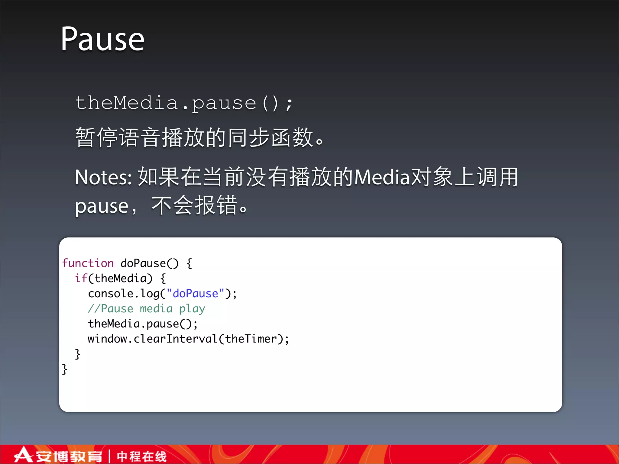 Pause
 theMedia.pause();
 暂停语⾳音播放的同步函数。
 Notes: 如果在当前没有播放的Media对象上调⽤用
 pause，不会报错。

function doPause() {
  if(theMedia) {
    console.log("doPause");
    //Pause media play
    theMedia.pause();
    window.clearInterval(theTimer);
  }
}
 