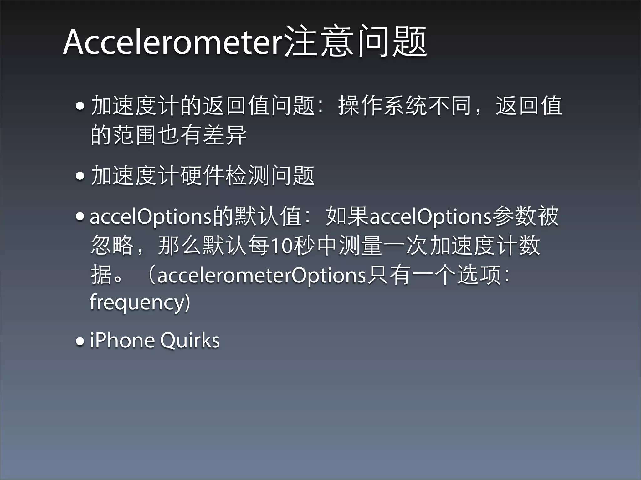 Accelerometer注意问题
• 加速度计的返回值问题：操作系统不同，返回值
 的范围也有差异
• 加速度计硬件检测问题
• accelOptions的默认值：如果accelOptions参数被
 忽略，那么默认每10秒中测量⼀一次加速度计数
 据。（accelerometerOptions只有⼀一个选项：
 frequency)
• iPhone Quirks
 