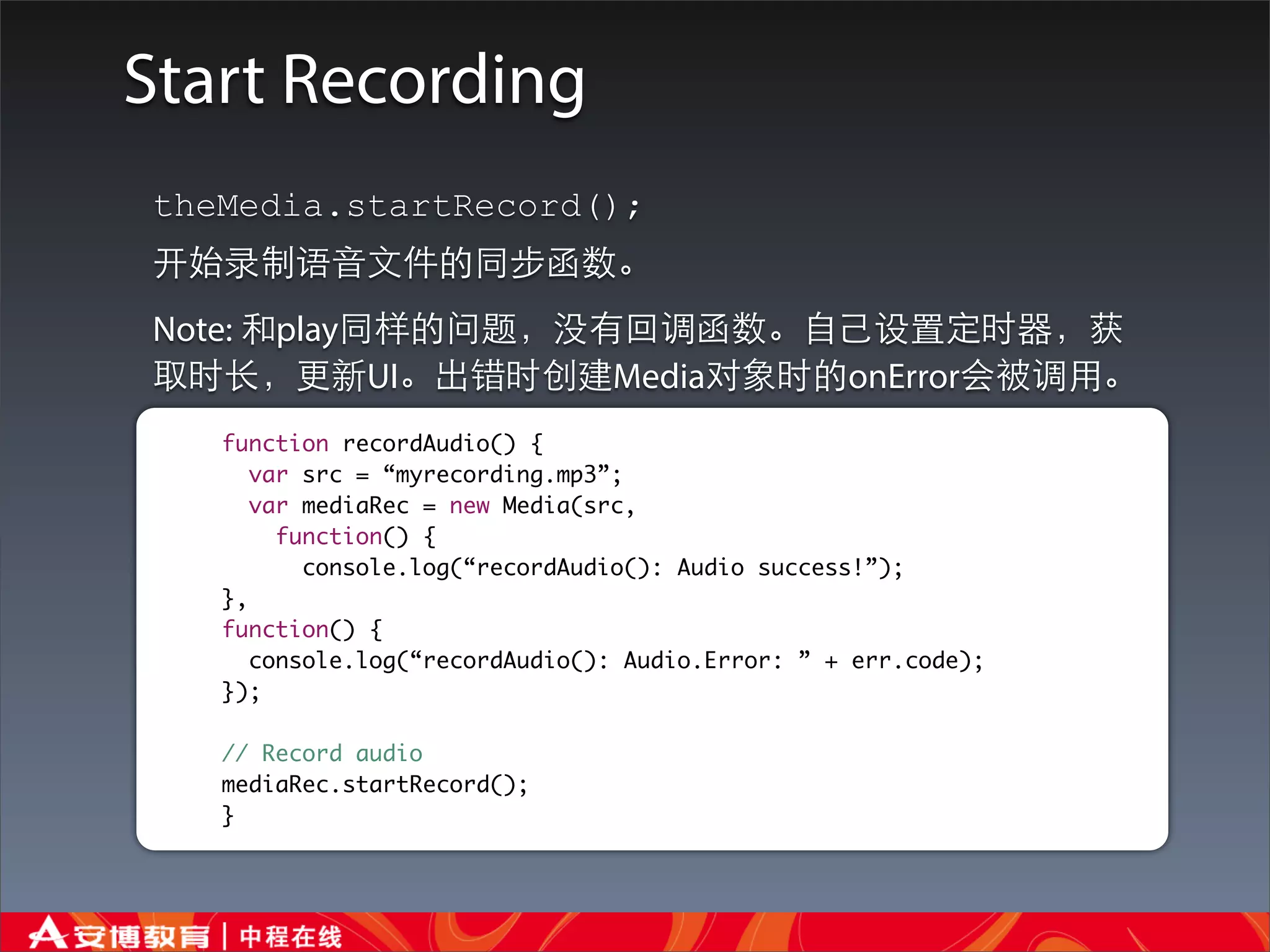 Start Recording
theMedia.startRecord();
开始录制语⾳音⽂文件的同步函数。
Note: 和play同样的问题，没有回调函数。⾃自⼰己设置定时器，获
取时⻓长，更新UI。出错时创建Media对象时的onError会被调⽤用。
   function recordAudio() {
      var src = “myrecording.mp3”;
      var mediaRec = new Media(src,
        function() {
          console.log(“recordAudio(): Audio success!”);
   },
   function() {
      console.log(“recordAudio(): Audio.Error: ” + err.code);
   });

   // Record audio
   mediaRec.startRecord();
   }
 