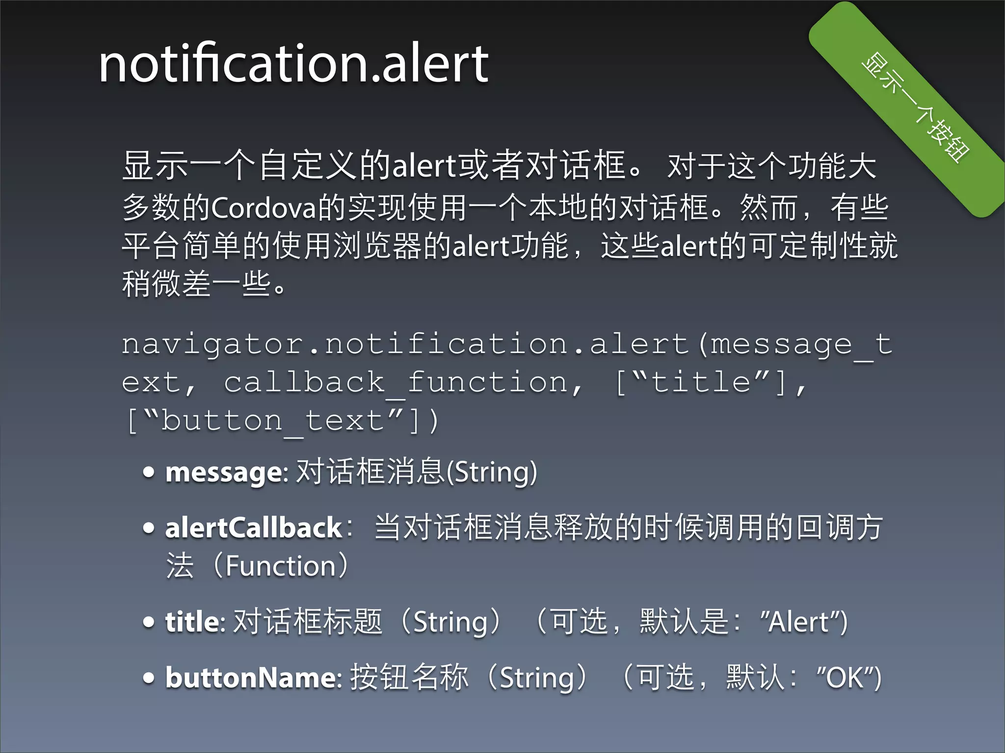 notification.alert




                                      显
                                       ⽰示
                                         ⼀一
                                           个
                                              按
                                               钮
 显⽰示⼀一个⾃自定义的alert或者对话框。 对于这个功能⼤大
 多数的Cordova的实现使⽤用⼀一个本地的对话框。然⽽而，有些
 平台简单的使⽤用浏览器的alert功能，这些alert的可定制性就
 稍微差⼀一些。
 navigator.notification.alert(message_t
 ext, callback_function, [“title”],
 [“button_text”])
  • message: 对话框消息(String)
  • alertCallback：当对话框消息释放的时候调⽤用的回调⽅方
   法（Function）
  • title: 对话框标题（String）（可选，默认是：”Alert”)
  • buttonName: 按钮名称（String）（可选，默认：”OK”)
 
