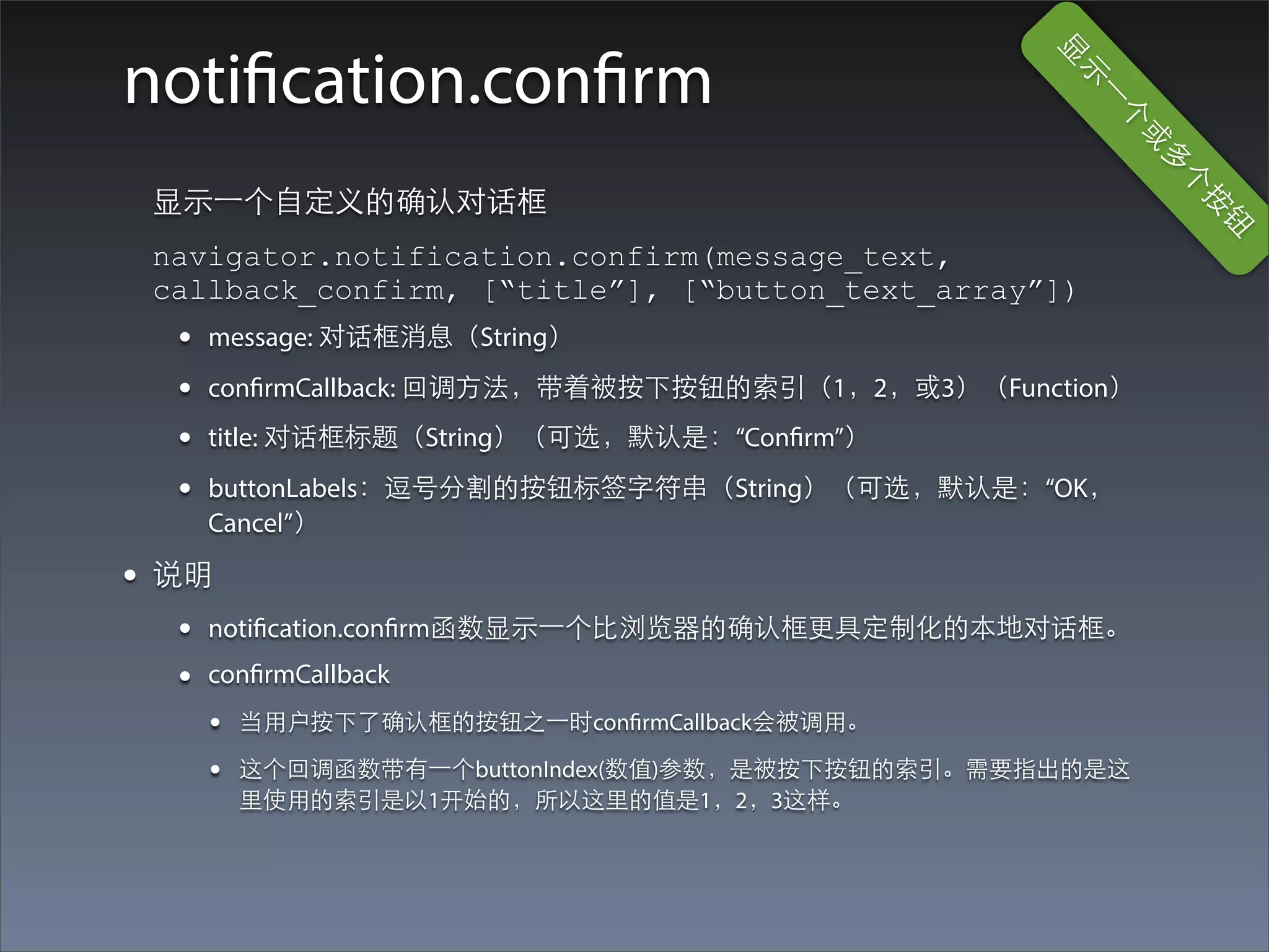 显
notification.confirm




                                                     ⽰示
                                                        ⼀一
                                                          个
                                                           或
                                                              多
                                                               个
 显⽰示⼀一个⾃自定义的确认对话框




                                                                按
                                                                  钮
 navigator.notification.confirm(message_text,
 callback_confirm, [“title”], [“button_text_array”])
  •   message: 对话框消息（String）
  •   confirmCallback: 回调⽅方法，带着被按下按钮的索引（1，2，或3）（Function）
  •   title: 对话框标题（String）（可选，默认是：“Confirm”）
  •   buttonLabels：逗号分割的按钮标签字符串（String）（可选，默认是：“OK，
      Cancel”）

• 说明
  •   notification.confirm函数显⽰示⼀一个⽐比浏览器的确认框更具定制化的本地对话框。
  •   confirmCallback
      •   当⽤用户按下了确认框的按钮之⼀一时confirmCallback会被调⽤用。

      •   这个回调函数带有⼀一个buttonIndex(数值)参数，是被按下按钮的索引。需要指出的是这
          ⾥里使⽤用的索引是以1开始的，所以这⾥里的值是1，2，3这样。
 