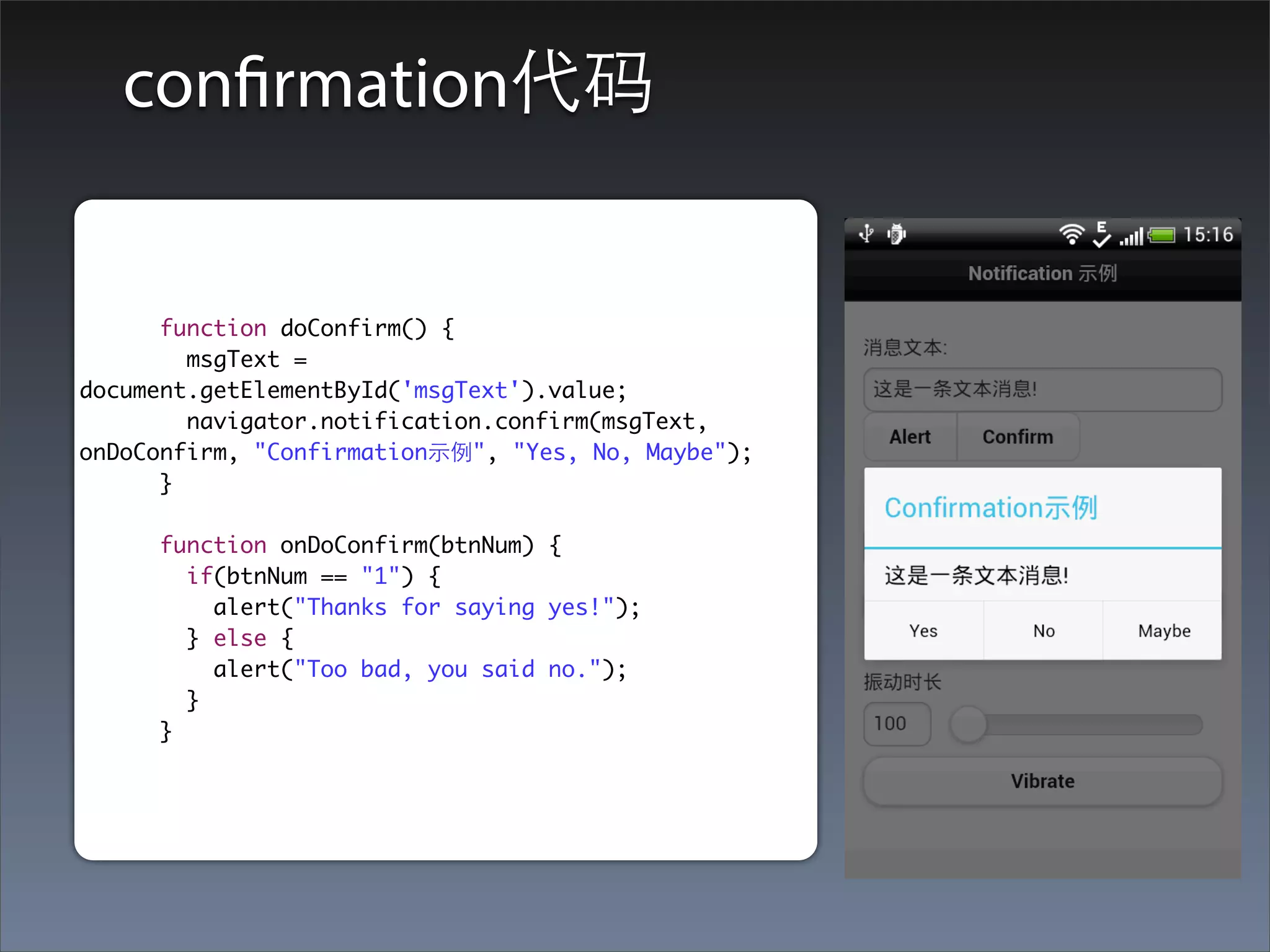 confirmation代码


      function doConfirm() {
        msgText =
document.getElementById('msgText').value;
        navigator.notification.confirm(msgText,
onDoConfirm, "Confirmation⽰示例", "Yes, No, Maybe");
      }

     function onDoConfirm(btnNum) {
       if(btnNum == "1") {
         alert("Thanks for saying yes!");
       } else {
         alert("Too bad, you said no.");
       }
     }
 