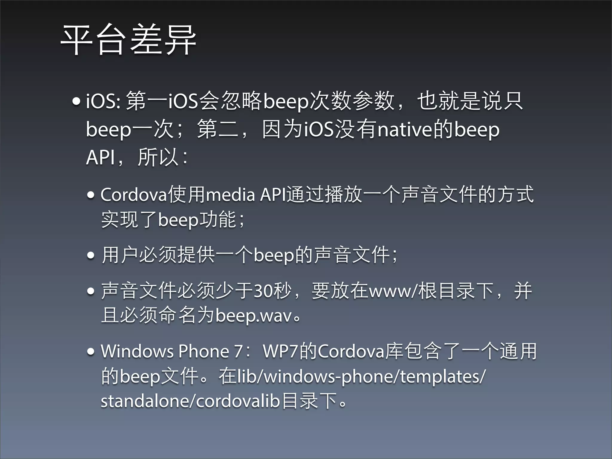 平台差异
• iOS: 第⼀一iOS会忽略beep次数参数，也就是说只
beep⼀一次；第⼆二，因为iOS没有native的beep
API，所以：
• Cordova使⽤用media API通过播放⼀一个声⾳音⽂文件的⽅方式
 实现了beep功能；
• ⽤用户必须提供⼀一个beep的声⾳音⽂文件；
• 声⾳音⽂文件必须少于30秒，要放在www/根⺫⽬目录下，并
 且必须命名为beep.wav。

• Windows Phone 7：WP7的Cordova库包含了⼀一个通⽤用
 的beep⽂文件。在lib/windows-phone/templates/
 standalone/cordovalib⺫⽬目录下。
 