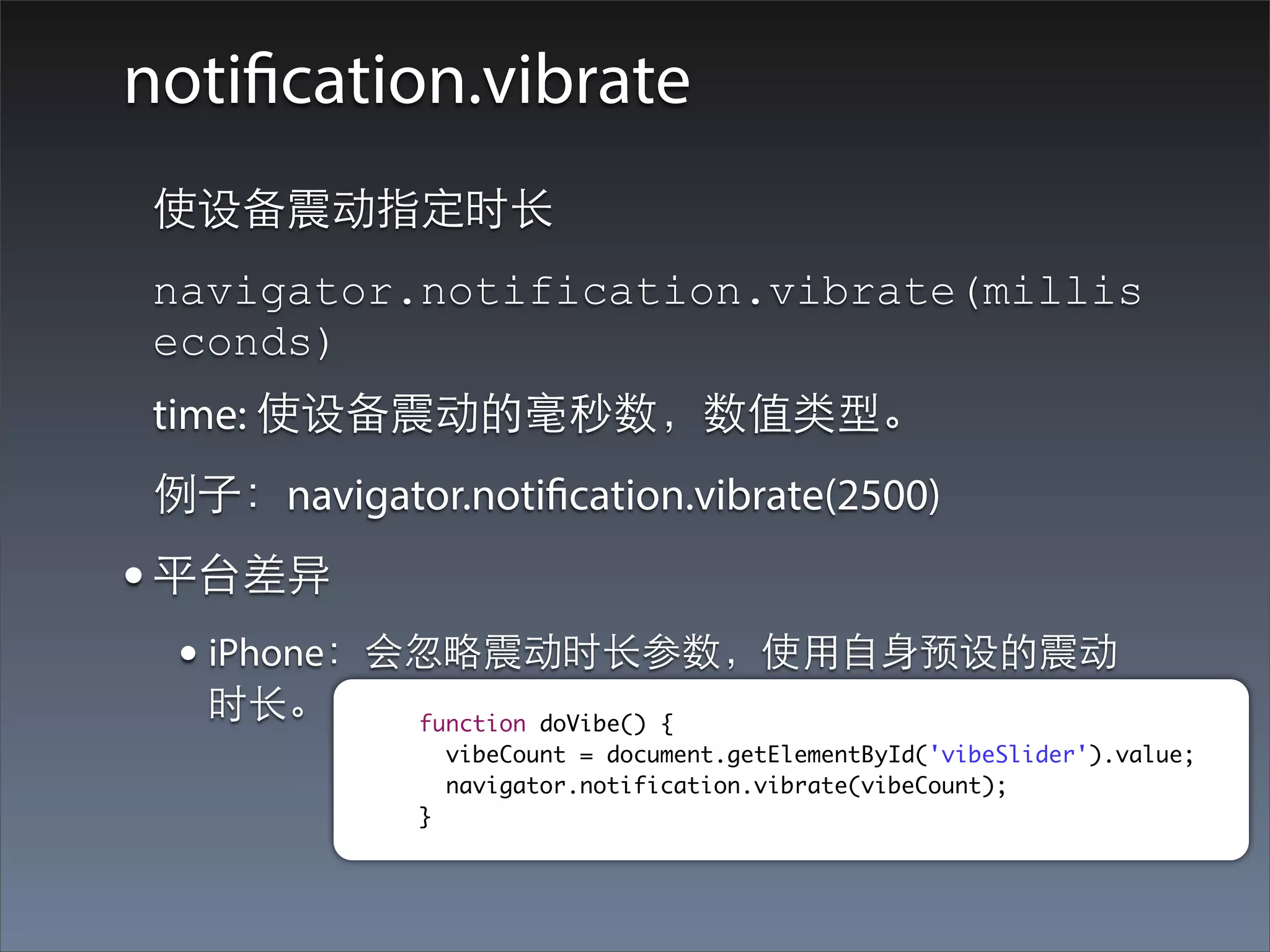 notification.vibrate
 使设备震动指定时⻓长
 navigator.notification.vibrate(millis
 econds)
 time: 使设备震动的毫秒数，数值类型。
 例⼦子：navigator.notification.vibrate(2500)
• 平台差异
  • iPhone：会忽略震动时⻓长参数，使⽤用⾃自⾝身预设的震动
   时⻓长。       function doVibe() {
                vibeCount = document.getElementById('vibeSlider').value;
                navigator.notification.vibrate(vibeCount);
              }
 