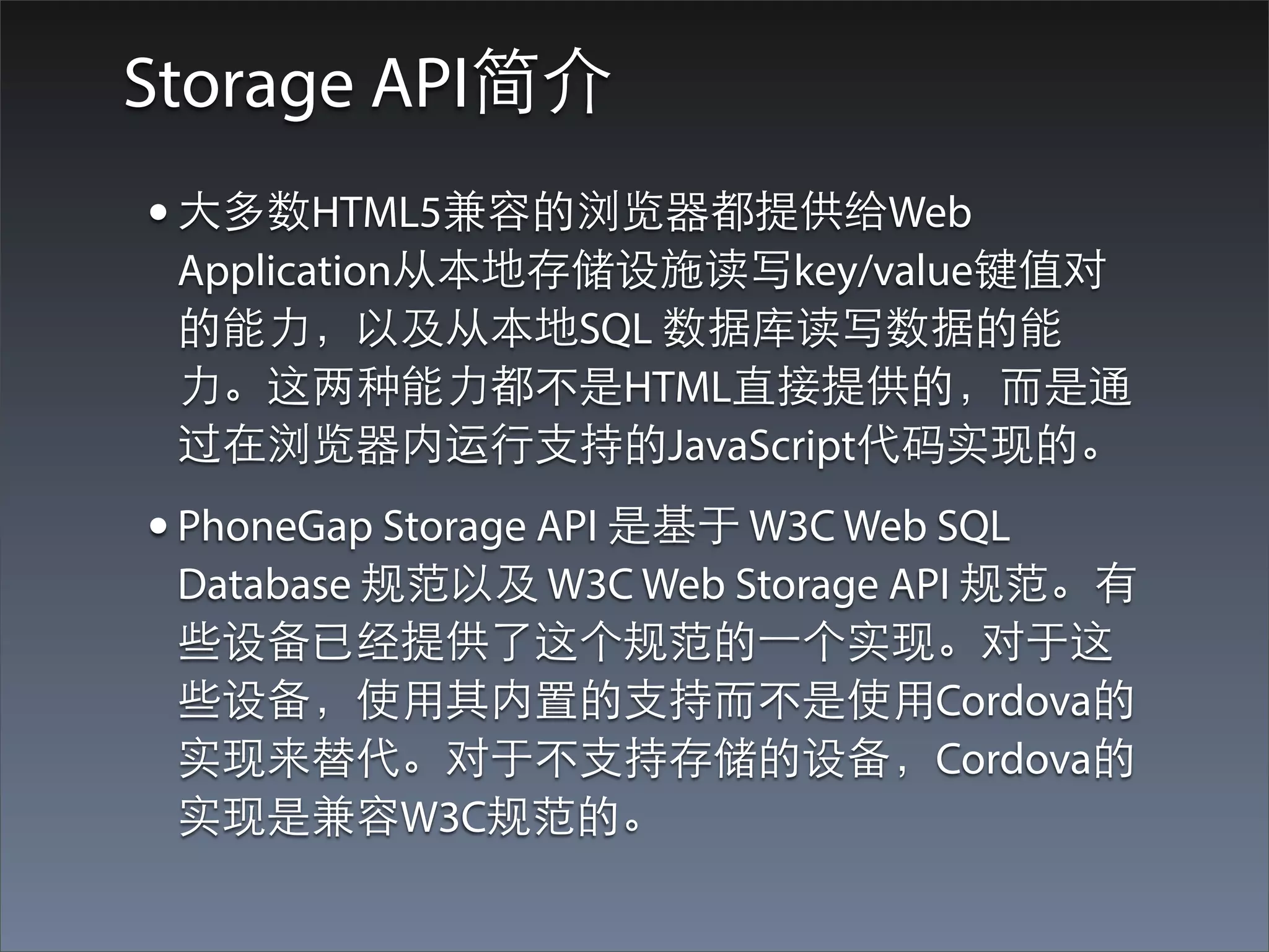 Storage API简介
• ⼤大多数HTML5兼容的浏览器都提供给Web
 Application从本地存储设施读写key/value键值对
 的能⼒力，以及从本地SQL 数据库读写数据的能
 ⼒力。这两种能⼒力都不是HTML直接提供的，⽽而是通
 过在浏览器内运⾏行⽀支持的JavaScript代码实现的。
• PhoneGap Storage API 是基于 W3C Web SQL
 Database 规范以及 W3C Web Storage API 规范。有
 些设备已经提供了这个规范的⼀一个实现。对于这
 些设备，使⽤用其内置的⽀支持⽽而不是使⽤用Cordova的
 实现来替代。对于不⽀支持存储的设备，Cordova的
 实现是兼容W3C规范的。
 
