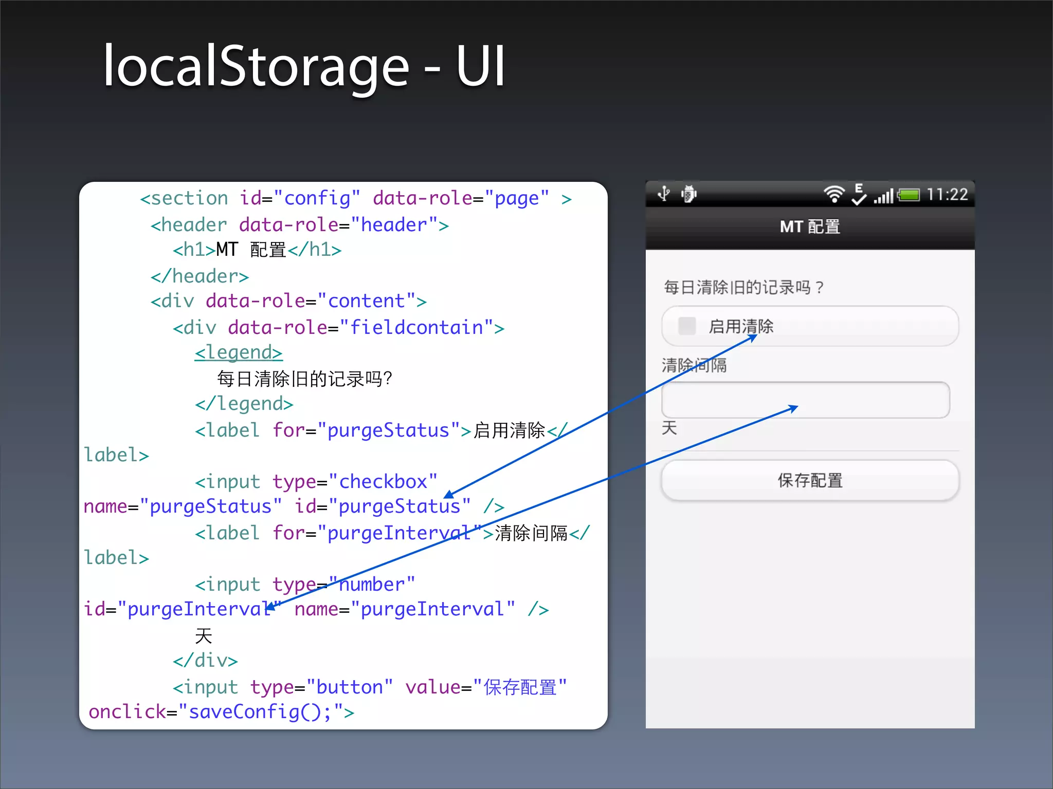 localStorage - UI

     <section id="config" data-role="page" >
       <header data-role="header">
         <h1>MT 配置</h1>
       </header>
       <div data-role="content">
         <div data-role="fieldcontain">
           <legend>
             每⽇日清除旧的记录吗？
           </legend>
           <label for="purgeStatus">启⽤用清除</
label>
           <input type="checkbox"
name="purgeStatus" id="purgeStatus" />
           <label for="purgeInterval">清除间隔</
label>
           <input type="number"
id="purgeInterval" name="purgeInterval" />
           天
         </div>
         <input type="button" value="保存配置"
onclick="saveConfig();">
 