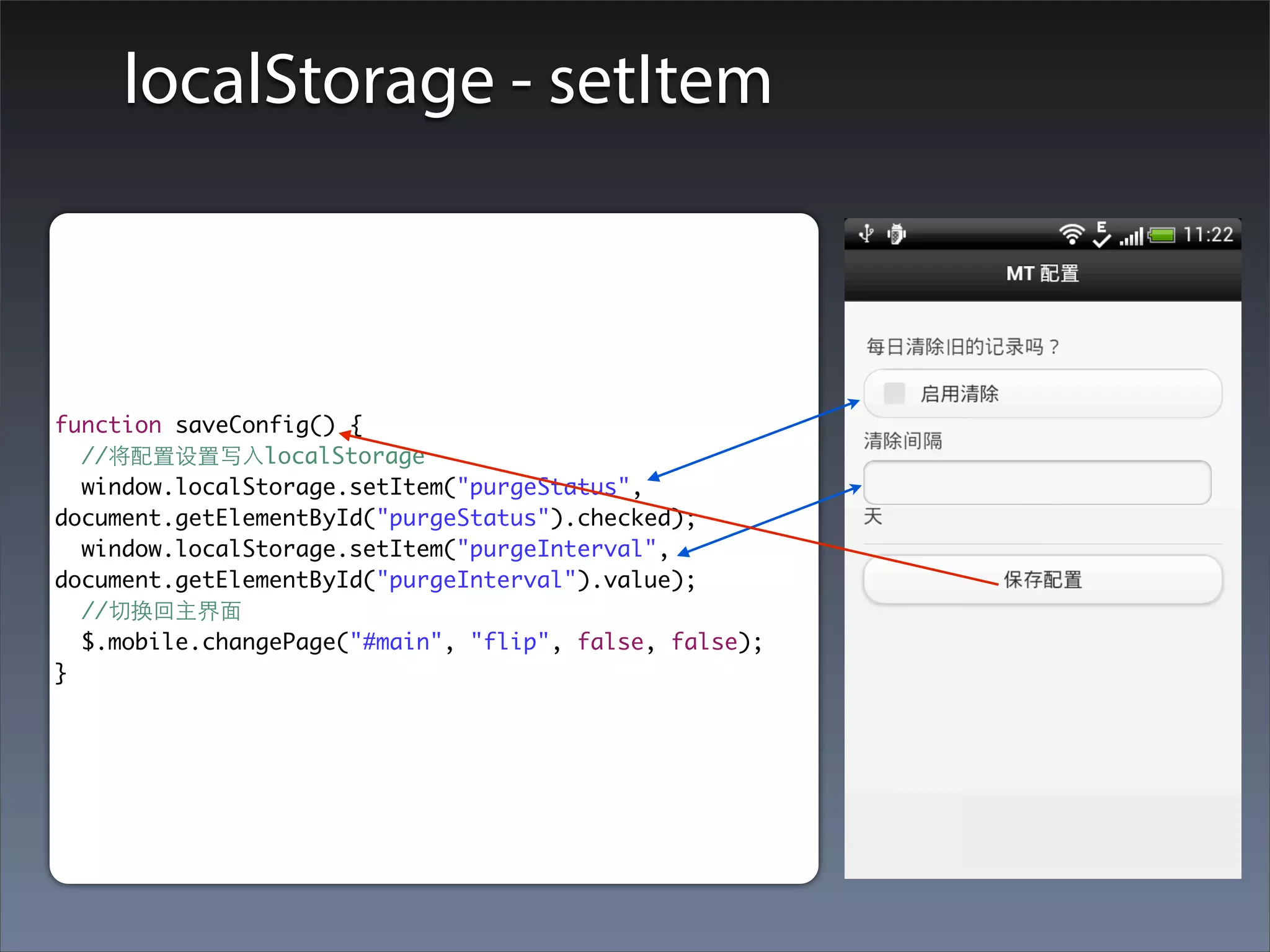 localStorage - setItem



function saveConfig() {
  //将配置设置写⼊入localStorage
  window.localStorage.setItem("purgeStatus",
document.getElementById("purgeStatus").checked);
  window.localStorage.setItem("purgeInterval",
document.getElementById("purgeInterval").value);
  //切换回主界⾯面
  $.mobile.changePage("#main", "flip", false, false);
}
 