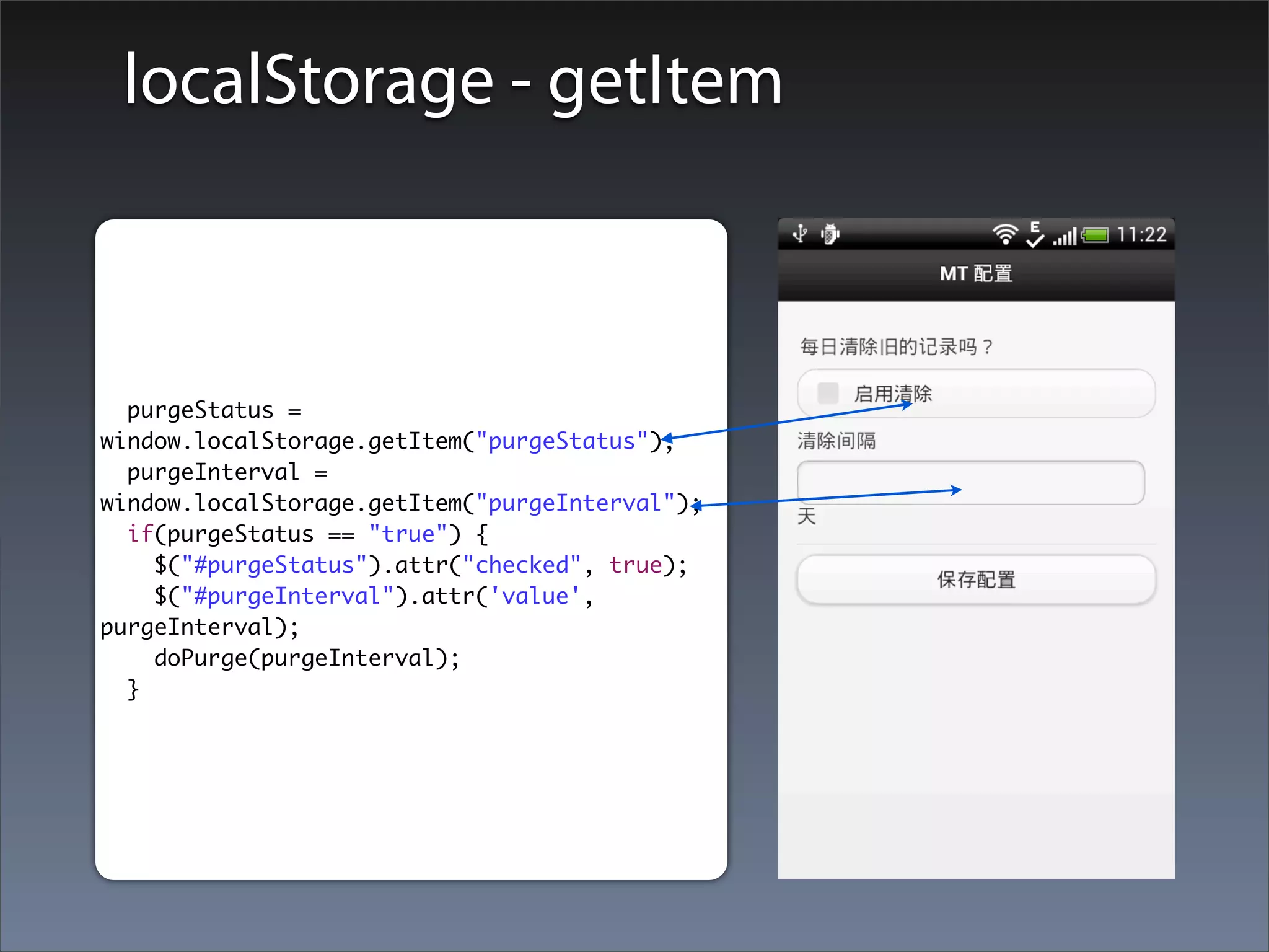 localStorage - getItem



  purgeStatus =
window.localStorage.getItem("purgeStatus");
  purgeInterval =
window.localStorage.getItem("purgeInterval");
  if(purgeStatus == "true") {
    $("#purgeStatus").attr("checked", true);
    $("#purgeInterval").attr('value',
purgeInterval);
    doPurge(purgeInterval);
  }
 