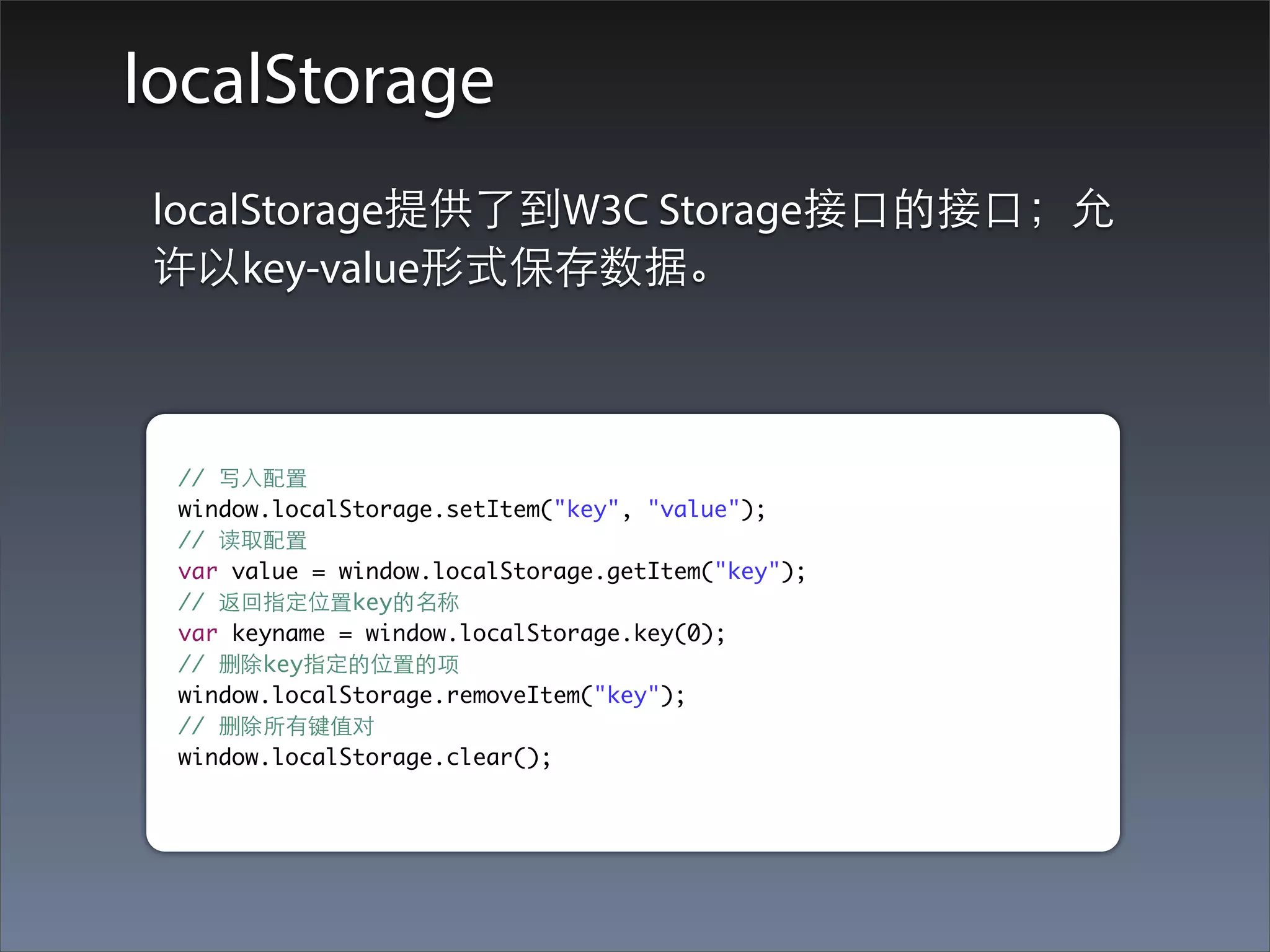 localStorage
localStorage提供了到W3C Storage接⼝口的接⼝口；允
许以key-value形式保存数据。



 // 写⼊入配置
 window.localStorage.setItem("key", "value");
 // 读取配置
 var value = window.localStorage.getItem("key");
 // 返回指定位置key的名称
 var keyname = window.localStorage.key(0);
 // 删除key指定的位置的项
 window.localStorage.removeItem("key");
 // 删除所有键值对
 window.localStorage.clear();
 