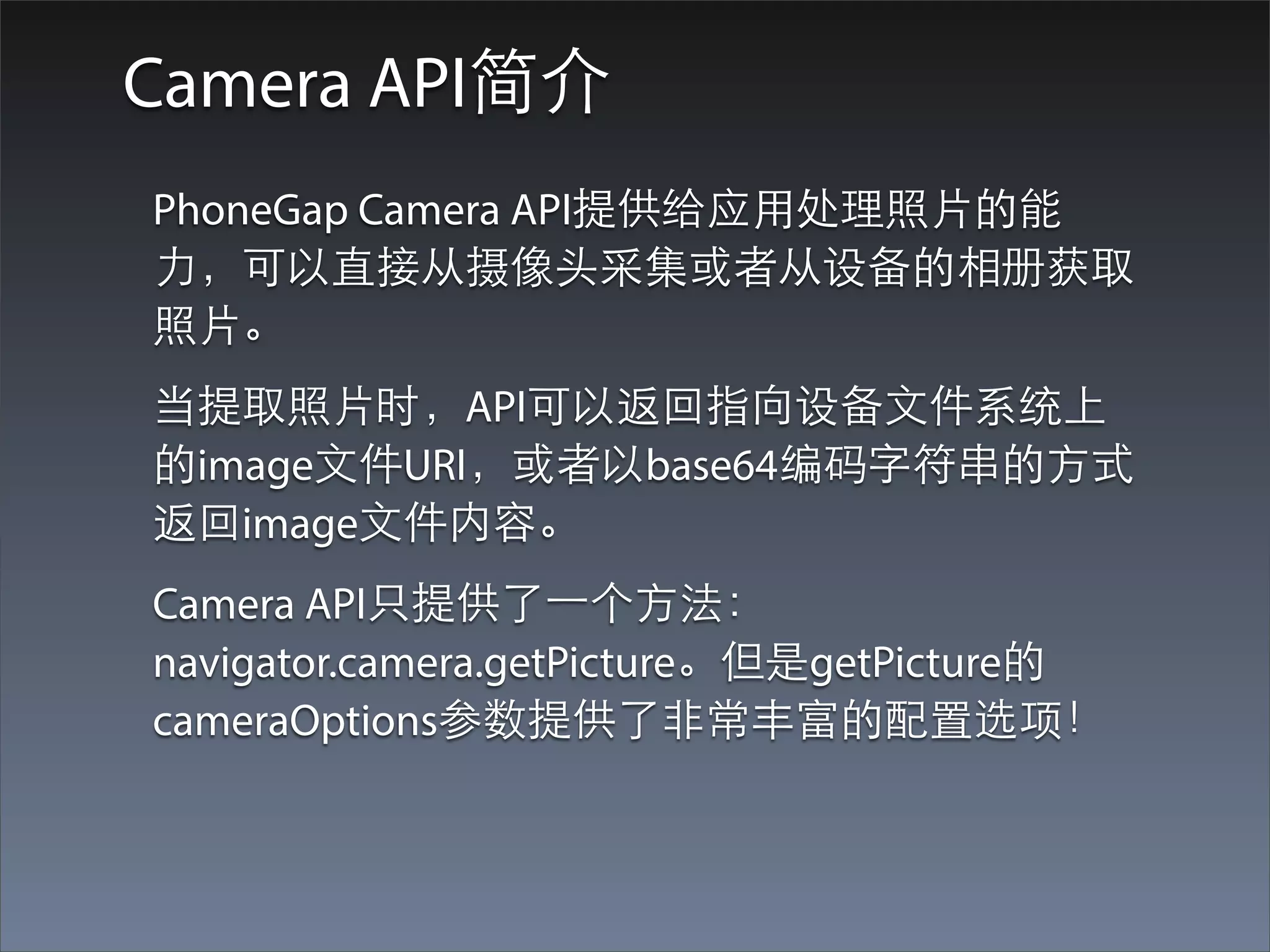 Camera API简介
PhoneGap Camera API提供给应⽤用处理照⽚片的能
⼒力，可以直接从摄像头采集或者从设备的相册获取
照⽚片。
当提取照⽚片时，API可以返回指向设备⽂文件系统上
的image⽂文件URI，或者以base64编码字符串的⽅方式
返回image⽂文件内容。
Camera API只提供了⼀一个⽅方法：
navigator.camera.getPicture。但是getPicture的
cameraOptions参数提供了⾮非常丰富的配置选项！
 