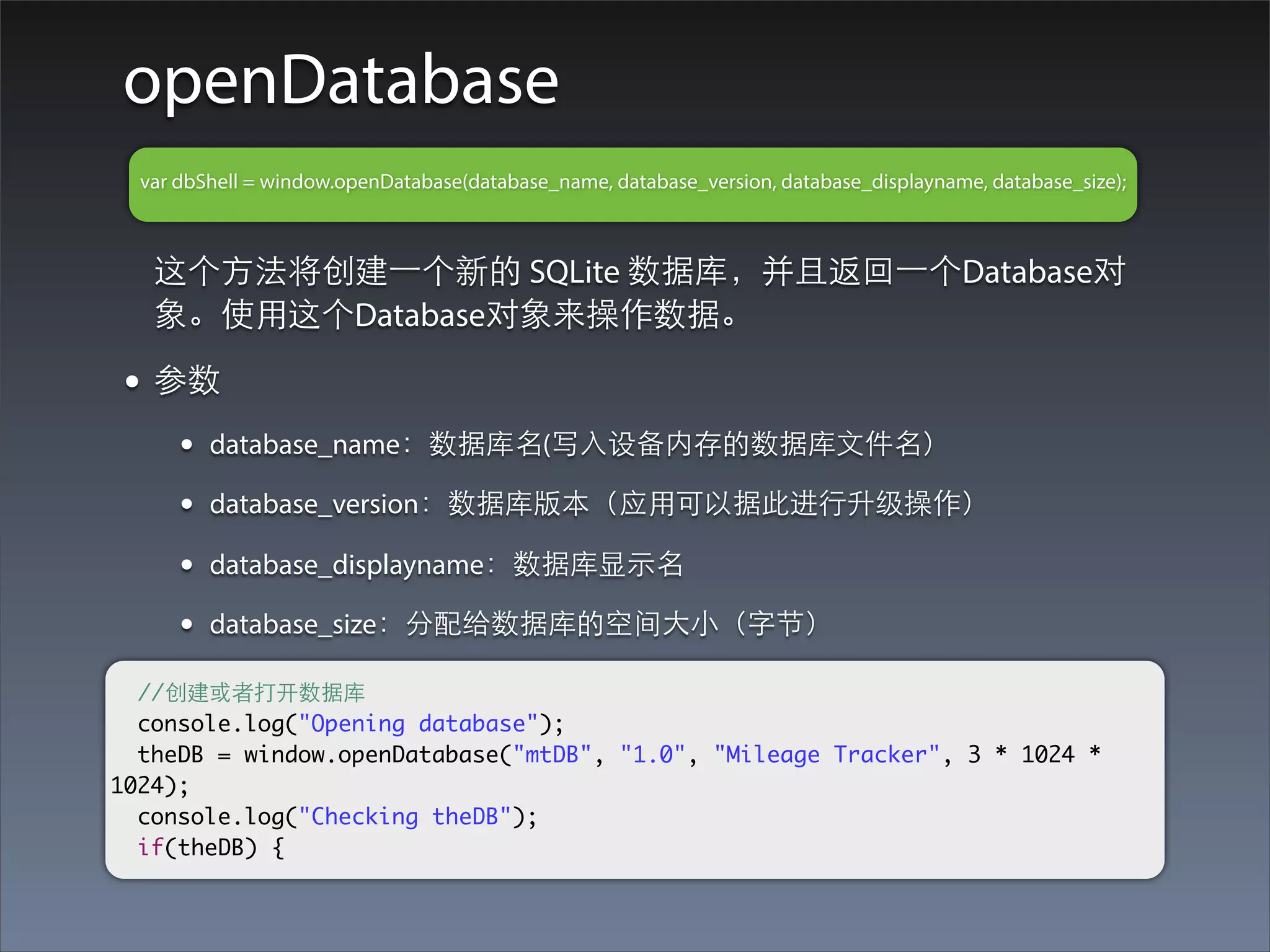 openDatabase
  var dbShell = window.openDatabase(database_name, database_version, database_displayname, database_size);



   这个⽅方法将创建⼀一个新的 SQLite 数据库，并且返回⼀一个Database对
   象。使⽤用这个Database对象来操作数据。

 • 参数
      •   database_name：数据库名(写⼊入设备内存的数据库⽂文件名）

      •   database_version：数据库版本（应⽤用可以据此进⾏行升级操作）

      •   database_displayname：数据库显⽰示名

      •   database_size：分配给数据库的空间⼤大⼩小（字节）

  //创建或者打开数据库
  console.log("Opening database");
  theDB = window.openDatabase("mtDB", "1.0", "Mileage Tracker", 3 * 1024 *
1024);
  console.log("Checking theDB");
  if(theDB) {
 