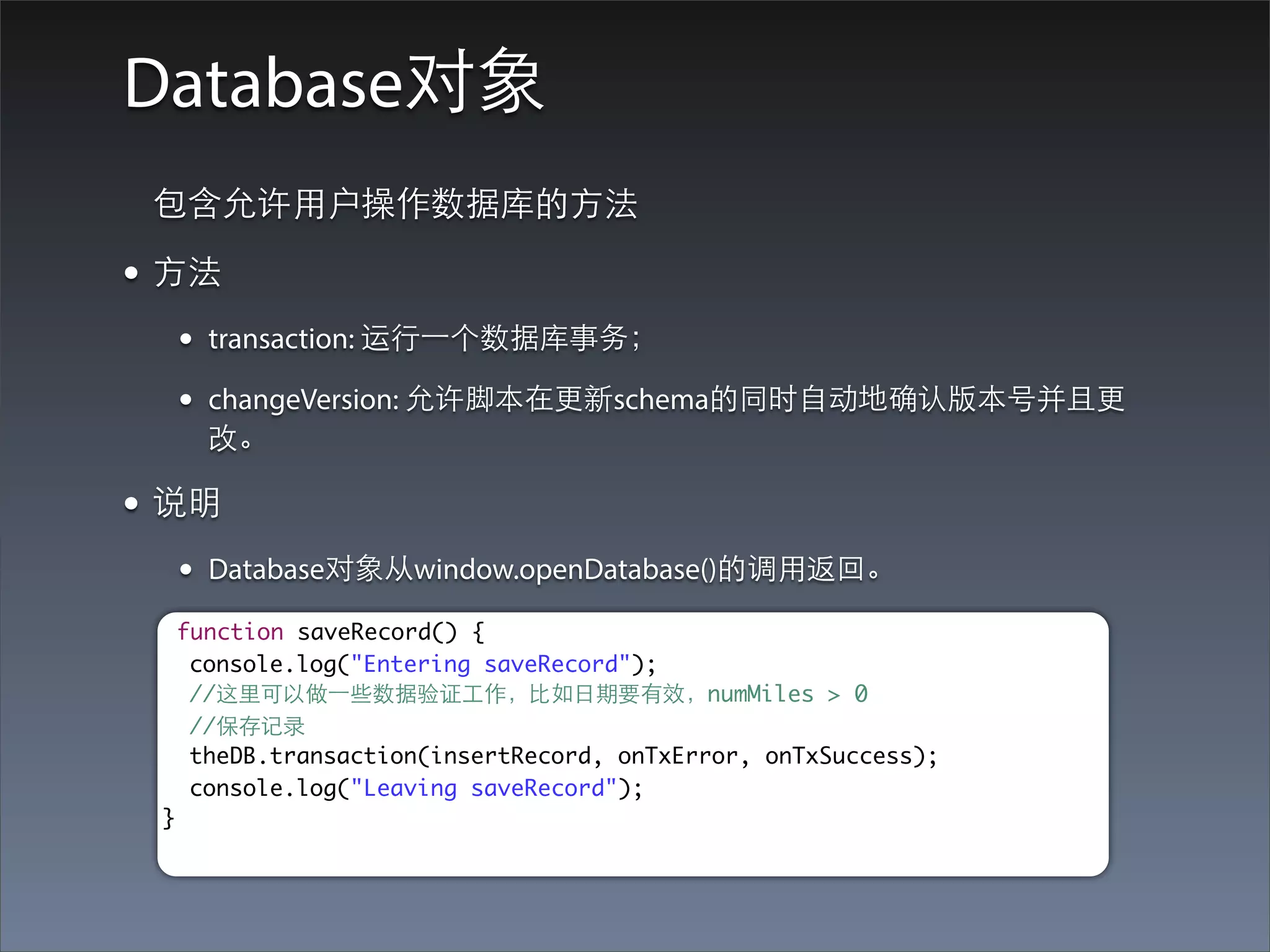 Database对象
 包含允许⽤用户操作数据库的⽅方法

• ⽅方法
      •   transaction: 运⾏行⼀一个数据库事务；

      •   changeVersion: 允许脚本在更新schema的同时⾃自动地确认版本号并且更
          改。

• 说明
      •   Database对象从window.openDatabase()的调⽤用返回。

      function saveRecord() {
       console.log("Entering saveRecord");
       //这⾥里可以做⼀一些数据验证⼯工作，⽐比如⽇日期要有效，numMiles > 0
       //保存记录
       theDB.transaction(insertRecord, onTxError, onTxSuccess);
       console.log("Leaving saveRecord");
  }
 