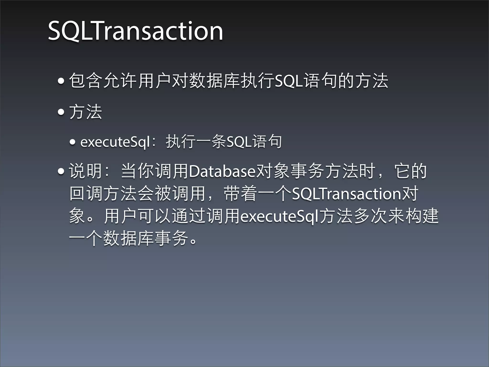 SQLTransaction
• 包含允许⽤用户对数据库执⾏行SQL语句的⽅方法
• ⽅方法
 • executeSql：执⾏行⼀一条SQL语句
• 说明：当你调⽤用Database对象事务⽅方法时，它的
 回调⽅方法会被调⽤用，带着⼀一个SQLTransaction对
 象。⽤用户可以通过调⽤用executeSql⽅方法多次来构建
 ⼀一个数据库事务。
 