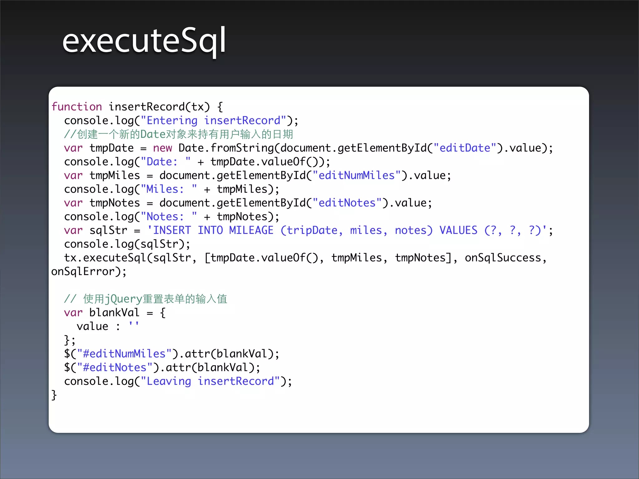 executeSql
function insertRecord(tx) {
  console.log("Entering insertRecord");
  //创建⼀一个新的Date对象来持有⽤用户输⼊入的⽇日期
  var tmpDate = new Date.fromString(document.getElementById("editDate").value);
  console.log("Date: " + tmpDate.valueOf());
  var tmpMiles = document.getElementById("editNumMiles").value;
  console.log("Miles: " + tmpMiles);
  var tmpNotes = document.getElementById("editNotes").value;
  console.log("Notes: " + tmpNotes);
  var sqlStr = 'INSERT INTO MILEAGE (tripDate, miles, notes) VALUES (?, ?, ?)';
  console.log(sqlStr);
  tx.executeSql(sqlStr, [tmpDate.valueOf(), tmpMiles, tmpNotes], onSqlSuccess,
onSqlError);

    // 使⽤用jQuery重置表单的输⼊入值
    var blankVal = {
       value : ''
    };
    $("#editNumMiles").attr(blankVal);
    $("#editNotes").attr(blankVal);
    console.log("Leaving insertRecord");
}
 