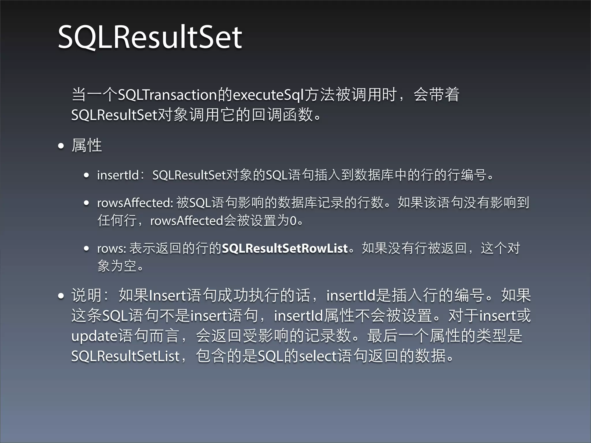 SQLResultSet
 当⼀一个SQLTransaction的executeSql⽅方法被调⽤用时，会带着
 SQLResultSet对象调⽤用它的回调函数。

• 属性
  •   insertId：SQLResultSet对象的SQL语句插⼊入到数据库中的⾏行的⾏行编号。

  •   rowsAﬀected: 被SQL语句影响的数据库记录的⾏行数。如果该语句没有影响到
      任何⾏行，rowsAﬀected会被设置为0。

  •   rows: 表⽰示返回的⾏行的SQLResultSetRowList。如果没有⾏行被返回，这个对
      象为空。

• 说明：如果Insert语句成功执⾏行的话，insertId是插⼊入⾏行的编号。如果
 这条SQL语句不是insert语句，insertId属性不会被设置。对于insert或
 update语句⽽而⾔言，会返回受影响的记录数。最后⼀一个属性的类型是
 SQLResultSetList，包含的是SQL的select语句返回的数据。
 