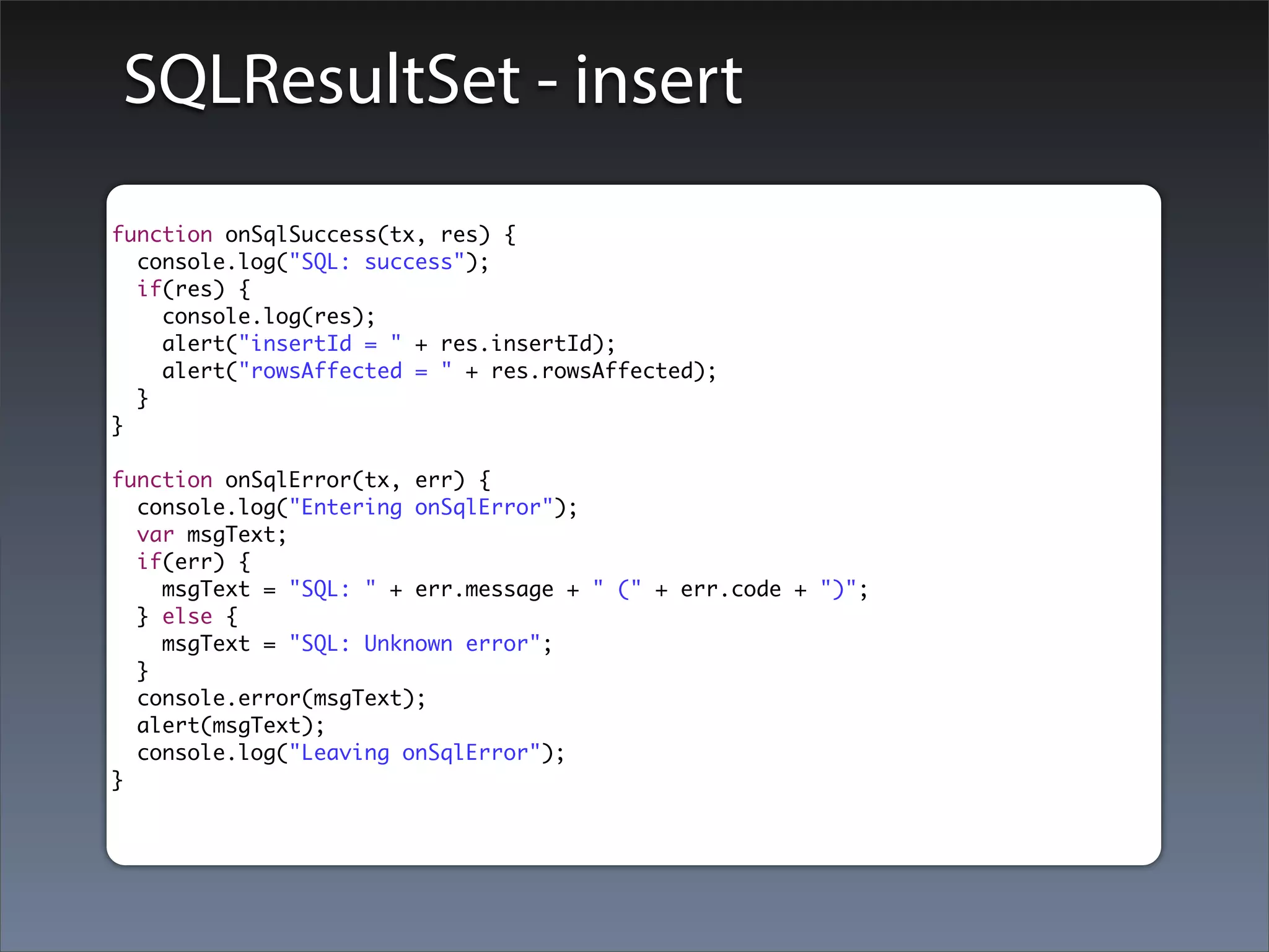 SQLResultSet - insert
function onSqlSuccess(tx, res) {
  console.log("SQL: success");
  if(res) {
    console.log(res);
    alert("insertId = " + res.insertId);
    alert("rowsAffected = " + res.rowsAffected);
  }
}

function onSqlError(tx, err) {
  console.log("Entering onSqlError");
  var msgText;
  if(err) {
    msgText = "SQL: " + err.message + " (" + err.code + ")";
  } else {
    msgText = "SQL: Unknown error";
  }
  console.error(msgText);
  alert(msgText);
  console.log("Leaving onSqlError");
}
 