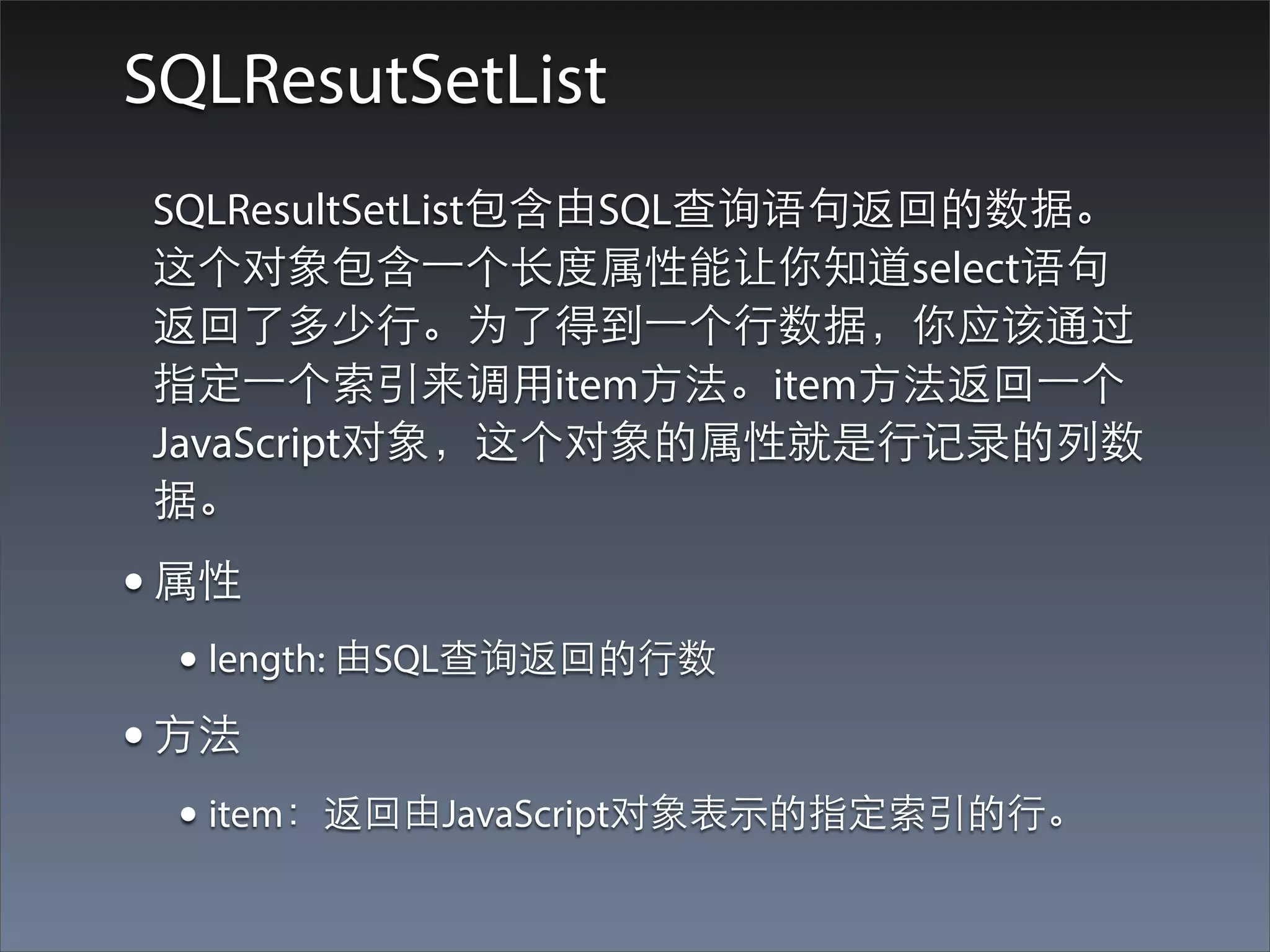 SQLResutSetList
 SQLResultSetList包含由SQL查询语句返回的数据。
 这个对象包含⼀一个⻓长度属性能让你知道select语句
 返回了多少⾏行。为了得到⼀一个⾏行数据，你应该通过
 指定⼀一个索引来调⽤用item⽅方法。item⽅方法返回⼀一个
 JavaScript对象，这个对象的属性就是⾏行记录的列数
 据。
• 属性
  • length: 由SQL查询返回的⾏行数
• ⽅方法
  • item：返回由JavaScript对象表⽰示的指定索引的⾏行。
 