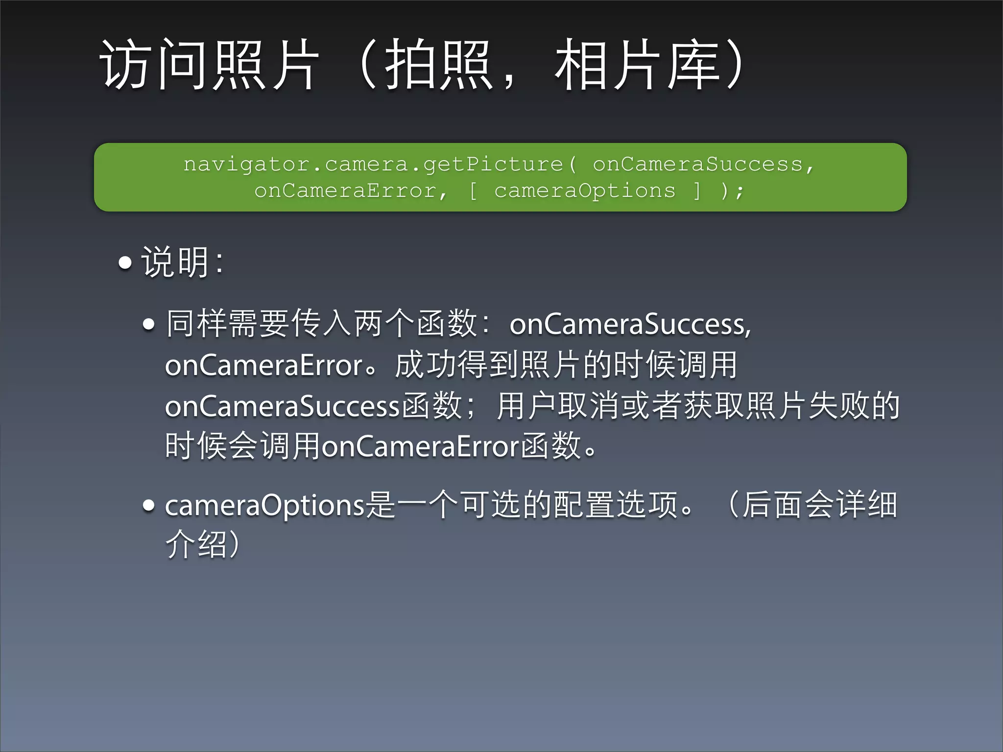访问照⽚片（拍照，相⽚片库）
  navigator.camera.getPicture( onCameraSuccess,
       onCameraError, [ cameraOptions ] );


• 说明：
• 同样需要传⼊入两个函数：onCameraSuccess,
 onCameraError。成功得到照⽚片的时候调⽤用
 onCameraSuccess函数；⽤用户取消或者获取照⽚片失败的
 时候会调⽤用onCameraError函数。

• cameraOptions是⼀一个可选的配置选项。（后⾯面会详细
 介绍）
 