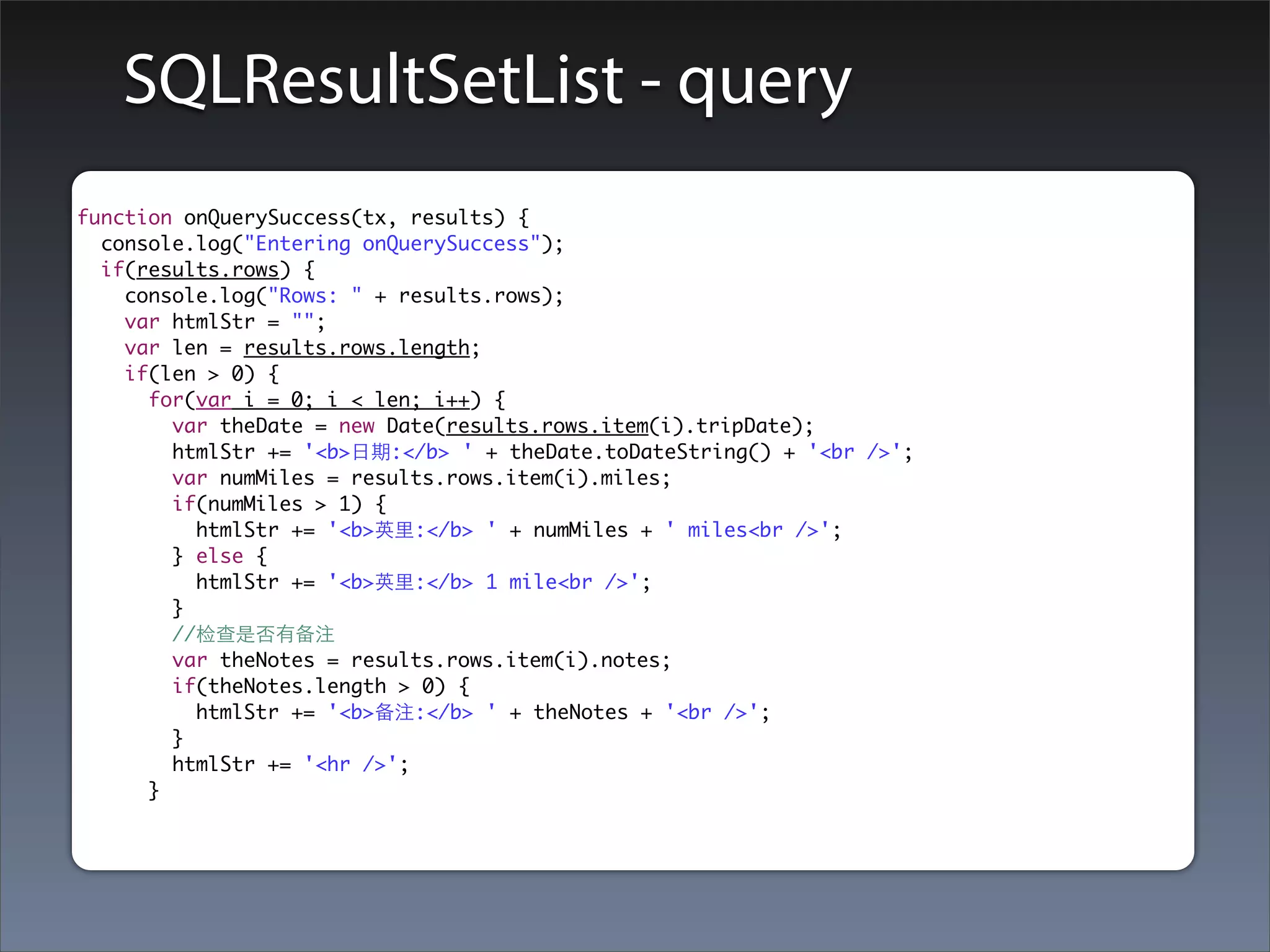 SQLResultSetList - query
function onQuerySuccess(tx, results) {
  console.log("Entering onQuerySuccess");
  if(results.rows) {
    console.log("Rows: " + results.rows);
    var htmlStr = "";
    var len = results.rows.length;
    if(len > 0) {
      for(var i = 0; i < len; i++) {
        var theDate = new Date(results.rows.item(i).tripDate);
        htmlStr += '<b>⽇日期:</b> ' + theDate.toDateString() + '<br />';
        var numMiles = results.rows.item(i).miles;
        if(numMiles > 1) {
          htmlStr += '<b>英⾥里:</b> ' + numMiles + ' miles<br />';
        } else {
          htmlStr += '<b>英⾥里:</b> 1 mile<br />';
        }
        //检查是否有备注
        var theNotes = results.rows.item(i).notes;
        if(theNotes.length > 0) {
          htmlStr += '<b>备注:</b> ' + theNotes + '<br />';
        }
        htmlStr += '<hr />';
      }
 