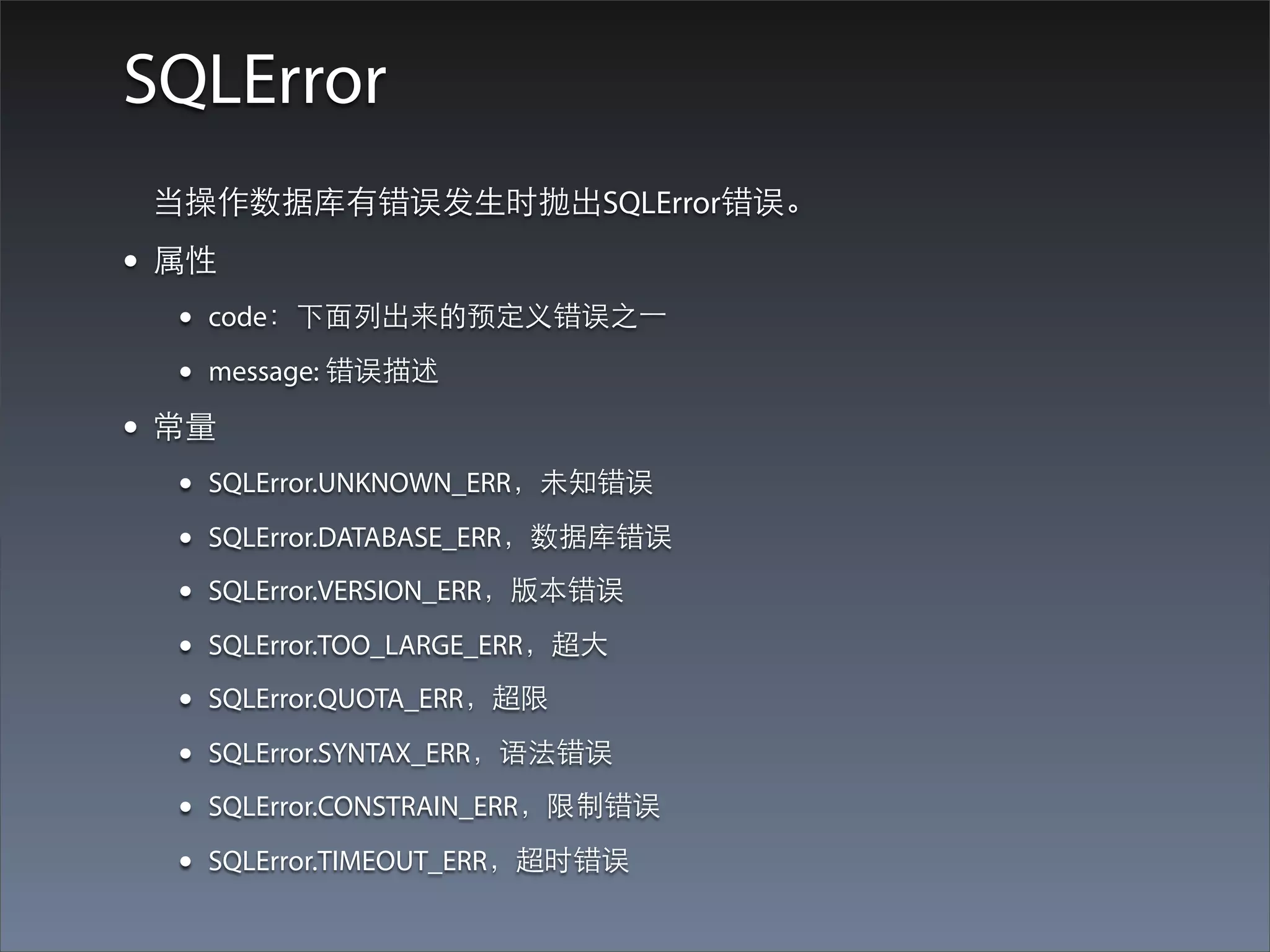 SQLError
 当操作数据库有错误发⽣生时抛出SQLError错误。
• 属性
  •   code：下⾯面列出来的预定义错误之⼀一

  •   message: 错误描述

• 常量
  •   SQLError.UNKNOWN_ERR，未知错误

  •   SQLError.DATABASE_ERR，数据库错误

  •   SQLError.VERSION_ERR，版本错误

  •   SQLError.TOO_LARGE_ERR，超⼤大

  •   SQLError.QUOTA_ERR，超限

  •   SQLError.SYNTAX_ERR，语法错误

  •   SQLError.CONSTRAIN_ERR，限制错误

  •   SQLError.TIMEOUT_ERR，超时错误
 