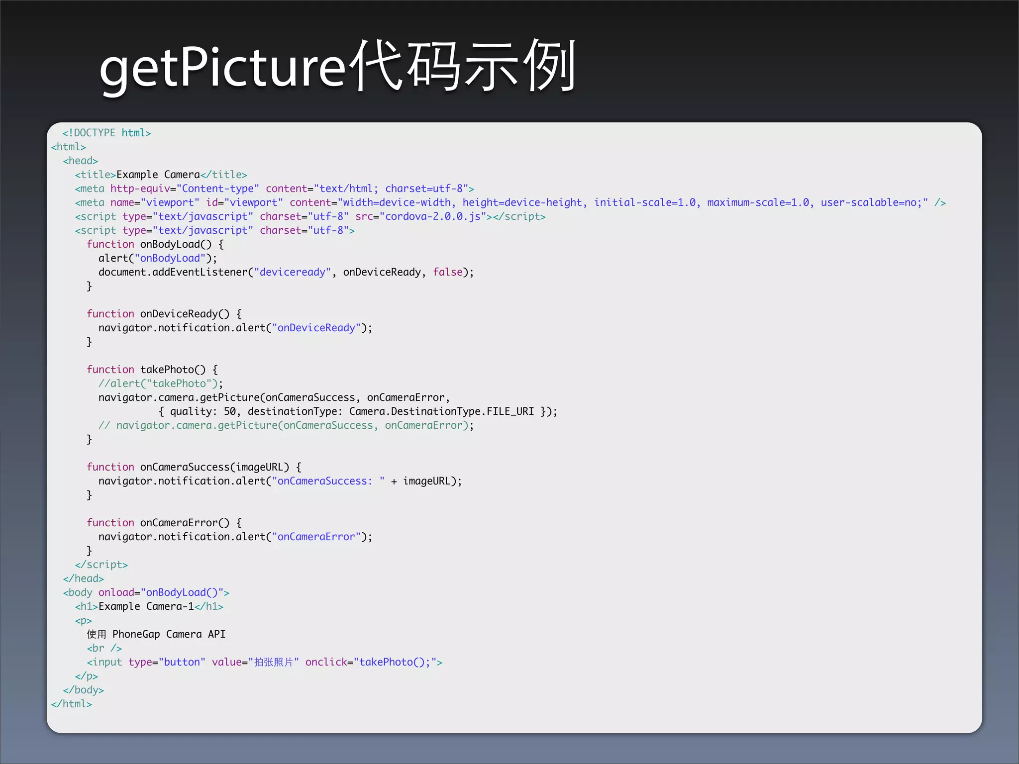 getPicture代码⽰示例
  <!DOCTYPE html>
<html>
  <head>
    <title>Example Camera</title>
    <meta http-equiv="Content-type" content="text/html; charset=utf-8">
    <meta name="viewport" id="viewport" content="width=device-width, height=device-height, initial-scale=1.0, maximum-scale=1.0, user-scalable=no;" />
    <script type="text/javascript" charset="utf-8" src="cordova-2.0.0.js"></script>
    <script type="text/javascript" charset="utf-8">
       function onBodyLoad() {
         alert("onBodyLoad");
         document.addEventListener("deviceready", onDeviceReady, false);
       }

      function onDeviceReady() {
        navigator.notification.alert("onDeviceReady");
      }

      function takePhoto() {
        //alert("takePhoto");
        navigator.camera.getPicture(onCameraSuccess, onCameraError,
        	   	     { quality: 50, destinationType: Camera.DestinationType.FILE_URI });
        // navigator.camera.getPicture(onCameraSuccess, onCameraError);
      }

      function onCameraSuccess(imageURL) {
        navigator.notification.alert("onCameraSuccess: " + imageURL);
      }

      function onCameraError() {
         navigator.notification.alert("onCameraError");
      }
    </script>
  </head>
  <body onload="onBodyLoad()">
    <h1>Example Camera-1</h1>
    <p>
      使⽤用 PhoneGap Camera API
      <br />
      <input type="button" value="拍张照⽚片" onclick="takePhoto();">
    </p>
  </body>
</html>
 
