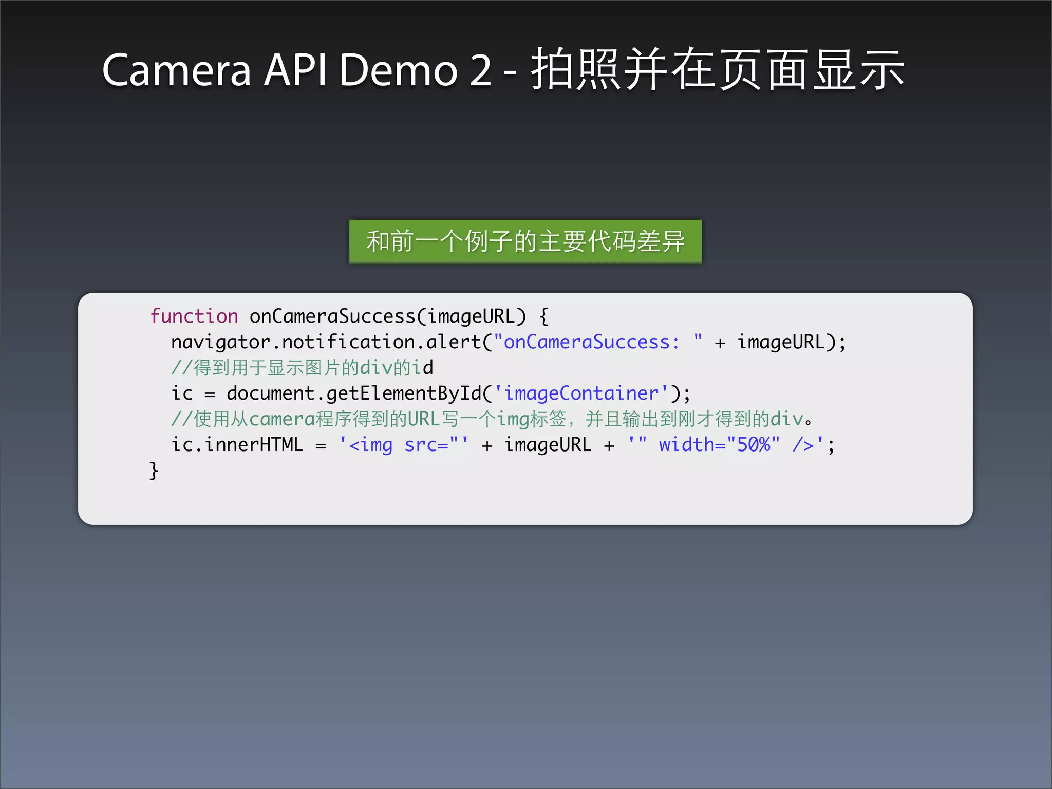 Camera API Demo 2 - 拍照并在⻚页⾯面显⽰示


                    和前⼀一个例⼦子的主要代码差异

 function onCameraSuccess(imageURL) {
   navigator.notification.alert("onCameraSuccess: " + imageURL);
   //得到⽤用于显⽰示图⽚片的div的id
   ic = document.getElementById('imageContainer');
   //使⽤用从camera程序得到的URL写⼀一个img标签，并且输出到刚才得到的div。
   ic.innerHTML = '<img src="' + imageURL + '" width="50%" />';
 }
 