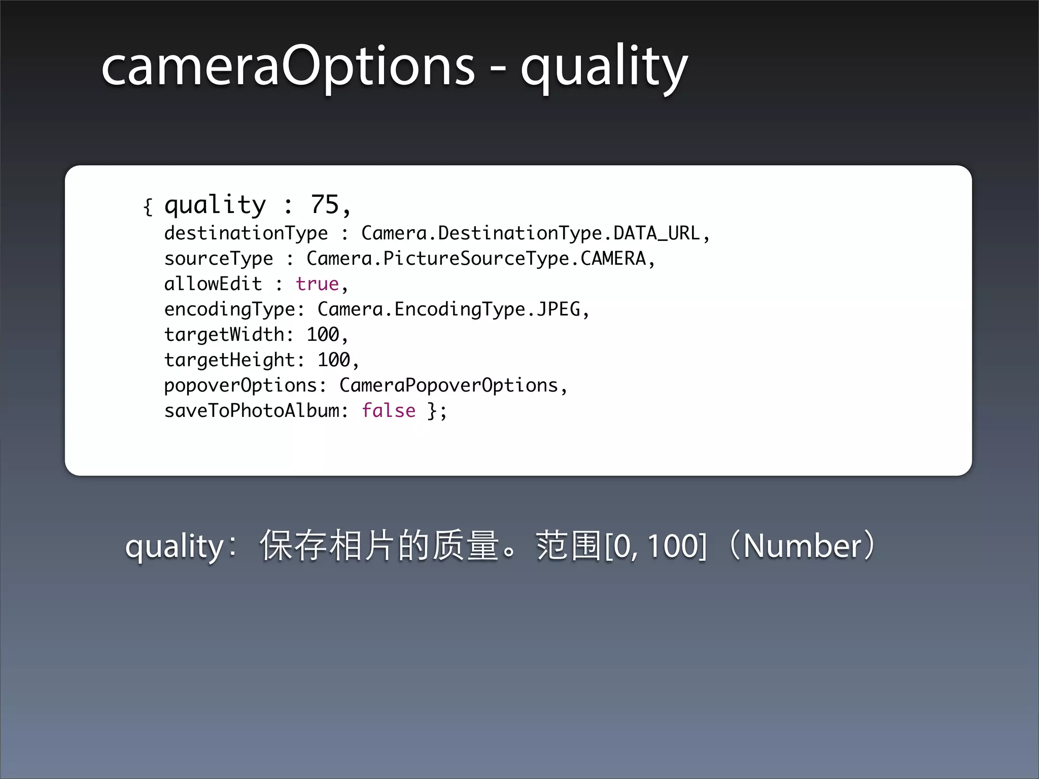 cameraOptions - quality

	        	{   quality : 75,
    		        destinationType : Camera.DestinationType.DATA_URL,
    		        sourceType : Camera.PictureSourceType.CAMERA,
    		        allowEdit : true,
    		        encodingType: Camera.EncodingType.JPEG,
    		        targetWidth: 100,
    		        targetHeight: 100,
    		        popoverOptions: CameraPopoverOptions,
    		        saveToPhotoAlbum: false };




         quality：保存相⽚片的质量。范围[0, 100]（Number）
 