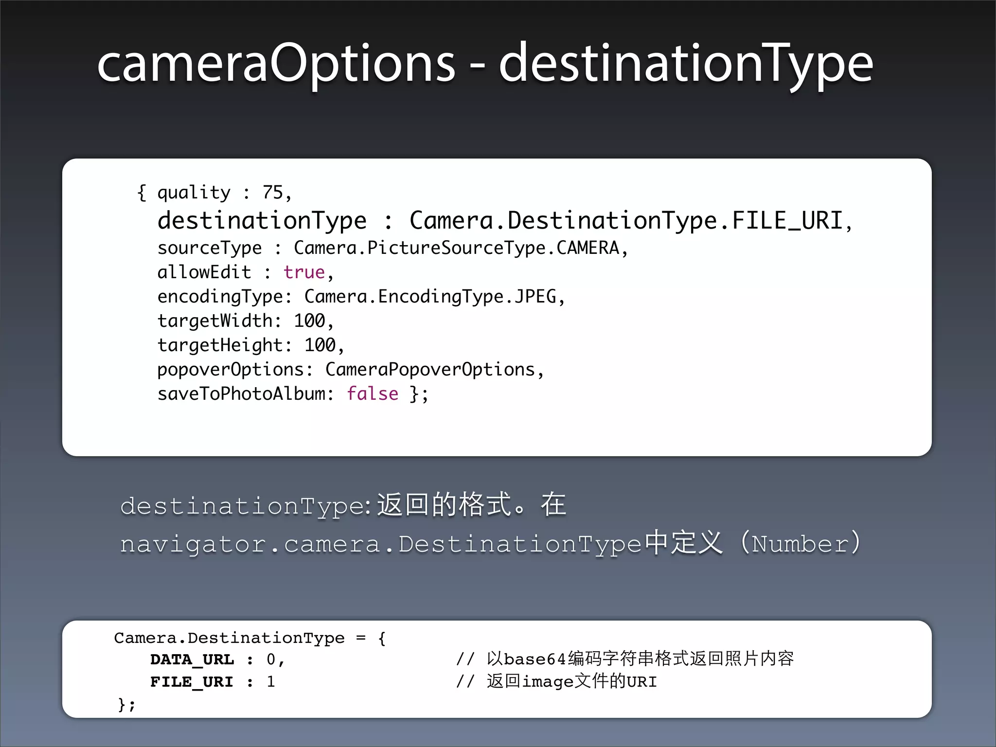 cameraOptions - destinationType

	        	 { quality : 75,
    		      destinationType : Camera.DestinationType.FILE_URI,
    		      sourceType : Camera.PictureSourceType.CAMERA,
    		      allowEdit : true,
    		      encodingType: Camera.EncodingType.JPEG,
    		      targetWidth: 100,
    		      targetHeight: 100,
    		      popoverOptions: CameraPopoverOptions,
    		      saveToPhotoAlbum: false };




         destinationType: 返回的格式。在
         navigator.camera.DestinationType中定义（Number）


     Camera.DestinationType = {
        DATA_URL : 0,                // 以base64编码字符串格式返回照⽚片内容
        FILE_URI : 1                 // 返回image⽂文件的URI
     };
 