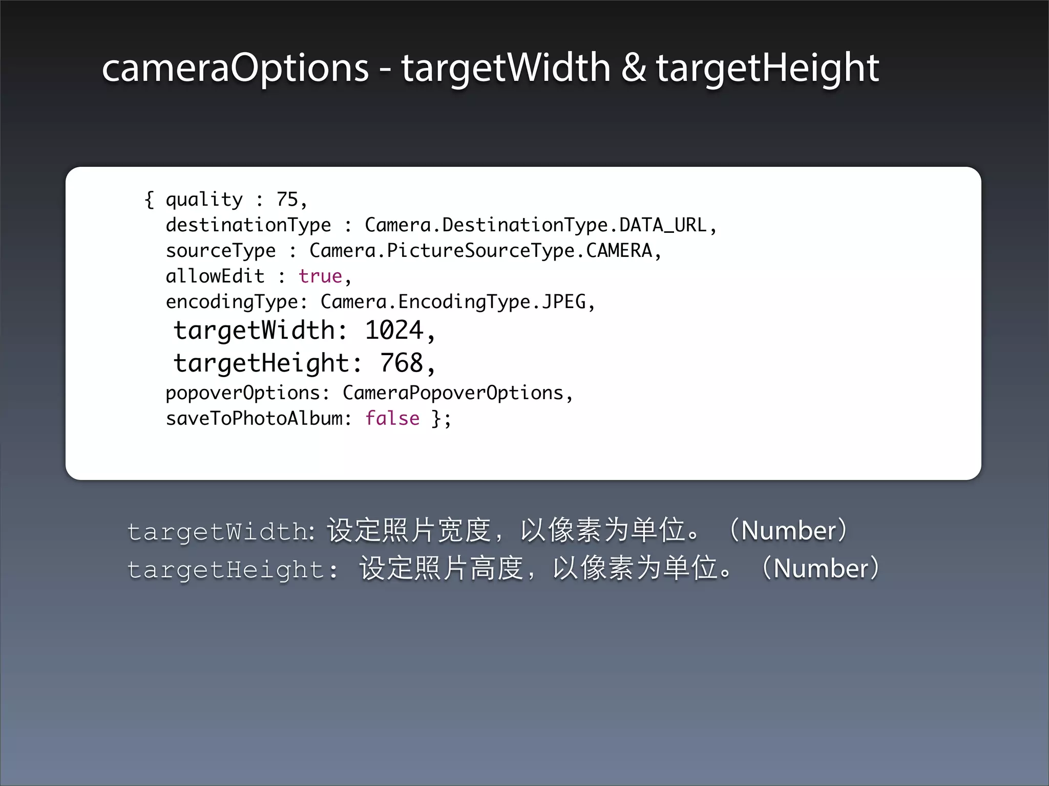 cameraOptions - targetWidth & targetHeight

	        	 { quality : 75,
    		       destinationType : Camera.DestinationType.DATA_URL,
    		       sourceType : Camera.PictureSourceType.CAMERA,
    		       allowEdit : true,
    		       encodingType: Camera.EncodingType.JPEG,
    		       targetWidth: 1024,
    		       targetHeight: 768,
    		      popoverOptions: CameraPopoverOptions,
    		      saveToPhotoAlbum: false };




         targetWidth: 设定照⽚片宽度，以像素为单位。（Number）
         targetHeight: 设定照⽚片⾼高度，以像素为单位。（Number）
 