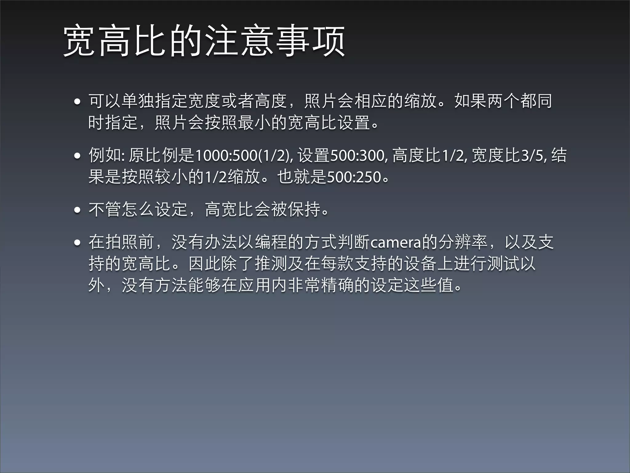 宽⾼高⽐比的注意事项
• 可以单独指定宽度或者⾼高度，照⽚片会相应的缩放。如果两个都同
 时指定，照⽚片会按照最⼩小的宽⾼高⽐比设置。

• 例如: 原⽐比例是1000:500(1/2), 设置500:300, ⾼高度⽐比1/2, 宽度⽐比3/5, 结
 果是按照较⼩小的1/2缩放。也就是500:250。

• 不管怎么设定，⾼高宽⽐比会被保持。
• 在拍照前，没有办法以编程的⽅方式判断camera的分辨率，以及⽀支
 持的宽⾼高⽐比。因此除了推测及在每款⽀支持的设备上进⾏行测试以
 外，没有⽅方法能够在应⽤用内⾮非常精确的设定这些值。
 