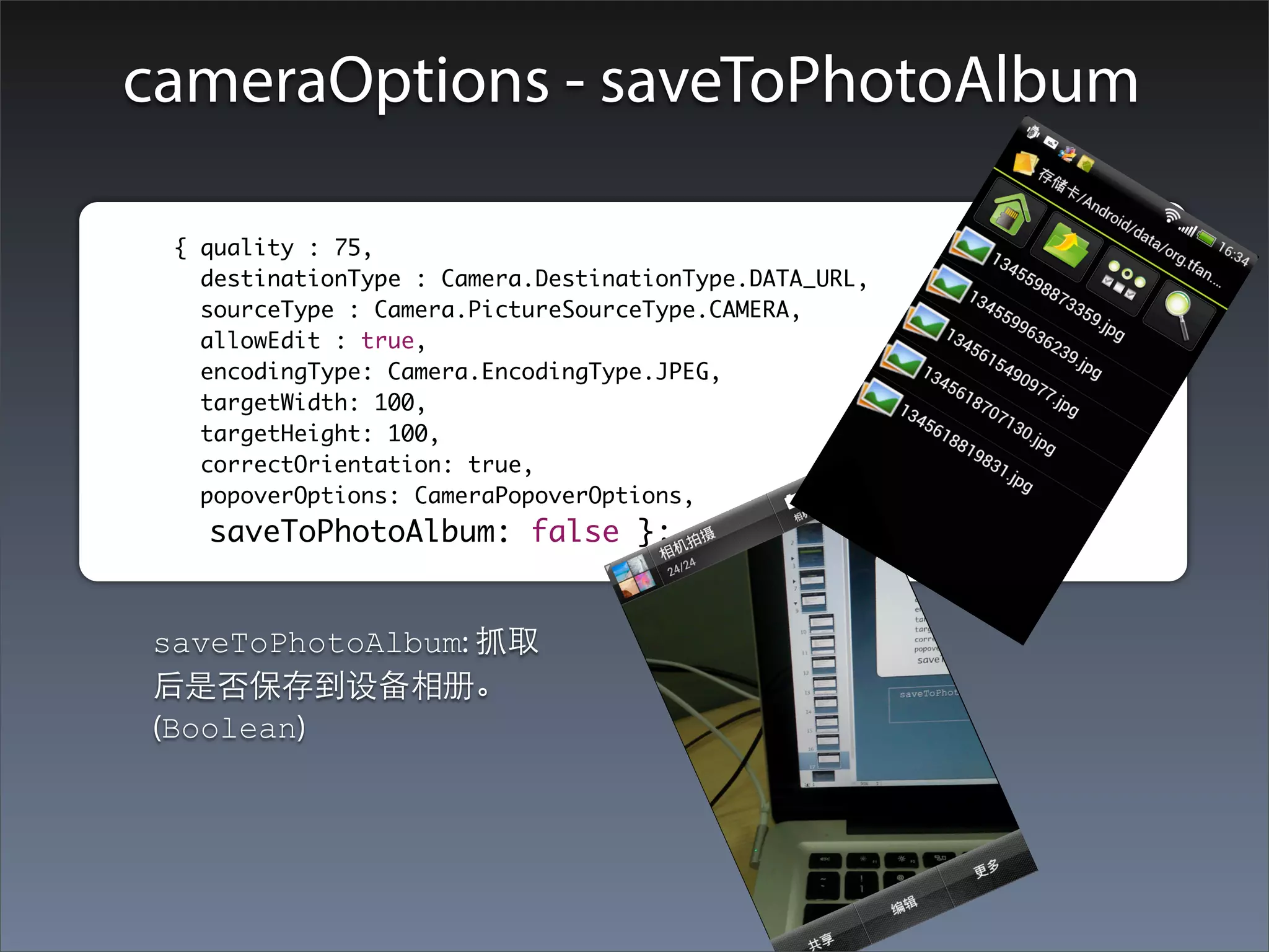 cameraOptions - saveToPhotoAlbum

	        	 { quality : 75,
    		       destinationType : Camera.DestinationType.DATA_URL,
    		       sourceType : Camera.PictureSourceType.CAMERA,
    		       allowEdit : true,
    		       encodingType: Camera.EncodingType.JPEG,
    		       targetWidth: 100,
    		       targetHeight: 100,
             correctOrientation: true,
    		       popoverOptions: CameraPopoverOptions,
    		       saveToPhotoAlbum: false };


         saveToPhotoAlbum: 抓取
         后是否保存到设备相册。
         (Boolean)
 