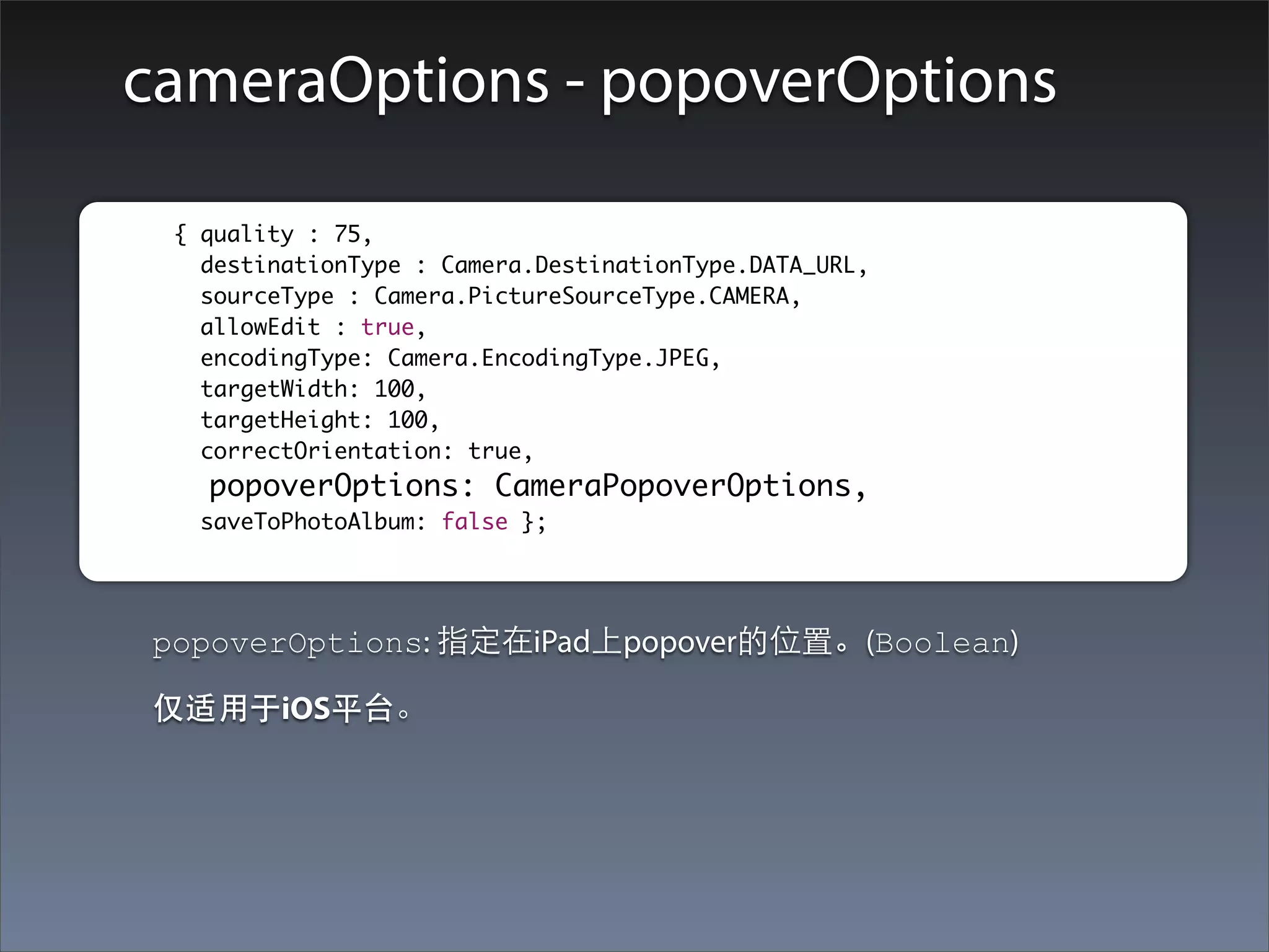 cameraOptions - popoverOptions

	        	 { quality : 75,
    		       destinationType : Camera.DestinationType.DATA_URL,
    		       sourceType : Camera.PictureSourceType.CAMERA,
    		       allowEdit : true,
    		       encodingType: Camera.EncodingType.JPEG,
    		       targetWidth: 100,
    		       targetHeight: 100,
             correctOrientation: true,
    		       popoverOptions: CameraPopoverOptions,
    		      saveToPhotoAlbum: false };




         popoverOptions: 指定在iPad上popover的位置。(Boolean)

         仅适⽤用于iOS平台。
 