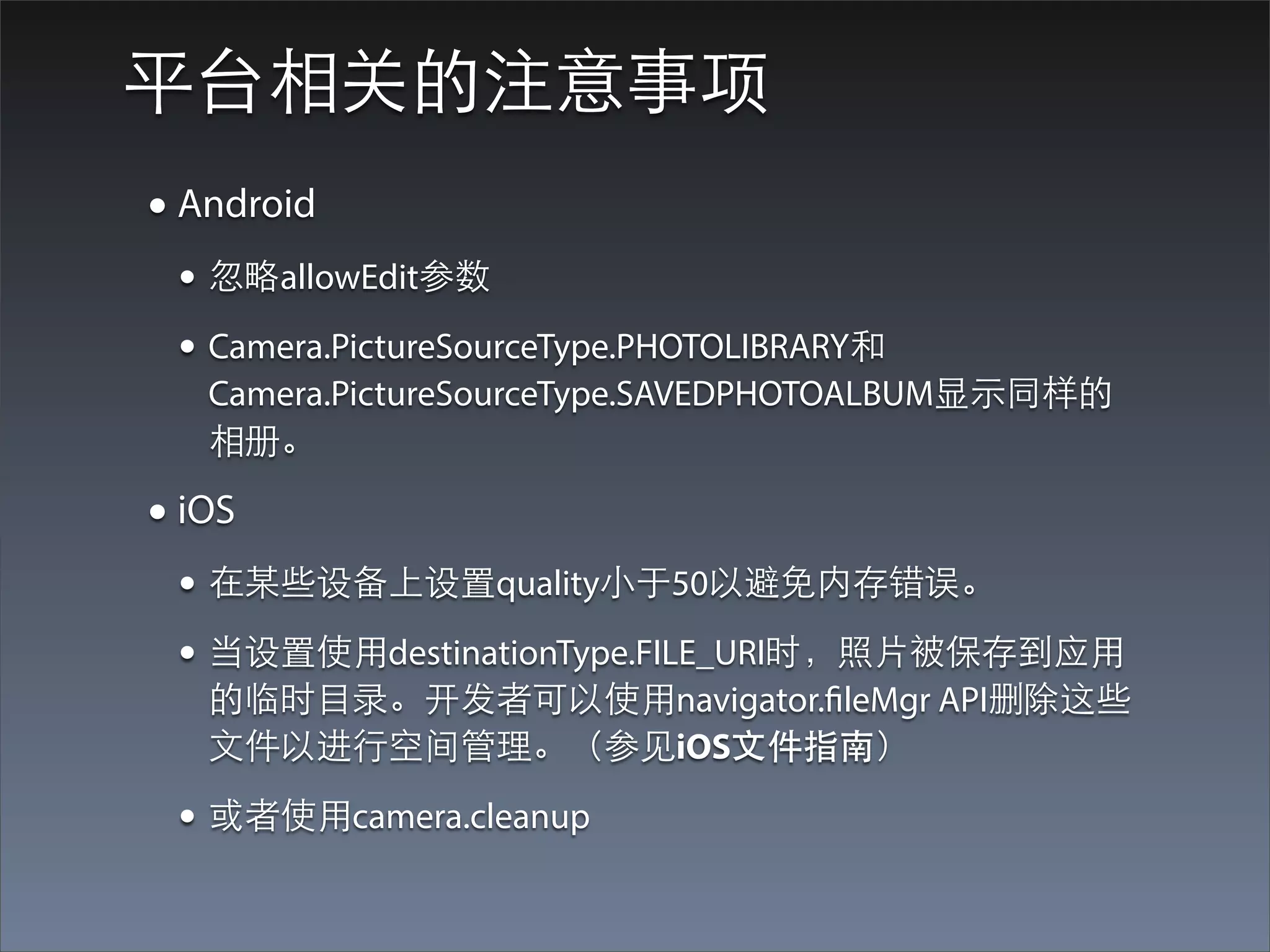 平台相关的注意事项
• Android
 • 忽略allowEdit参数
 • Camera.PictureSourceType.PHOTOLIBRARY和
   Camera.PictureSourceType.SAVEDPHOTOALBUM显⽰示同样的
   相册。

• iOS
 • 在某些设备上设置quality⼩小于50以避免内存错误。
 • 当设置使⽤用destinationType.FILE_URI时，照⽚片被保存到应⽤用
   的临时⺫⽬目录。开发者可以使⽤用navigator.fileMgr API删除这些
   ⽂文件以进⾏行空间管理。（参⻅见iOS⽂文件指南）

 • 或者使⽤用camera.cleanup
 