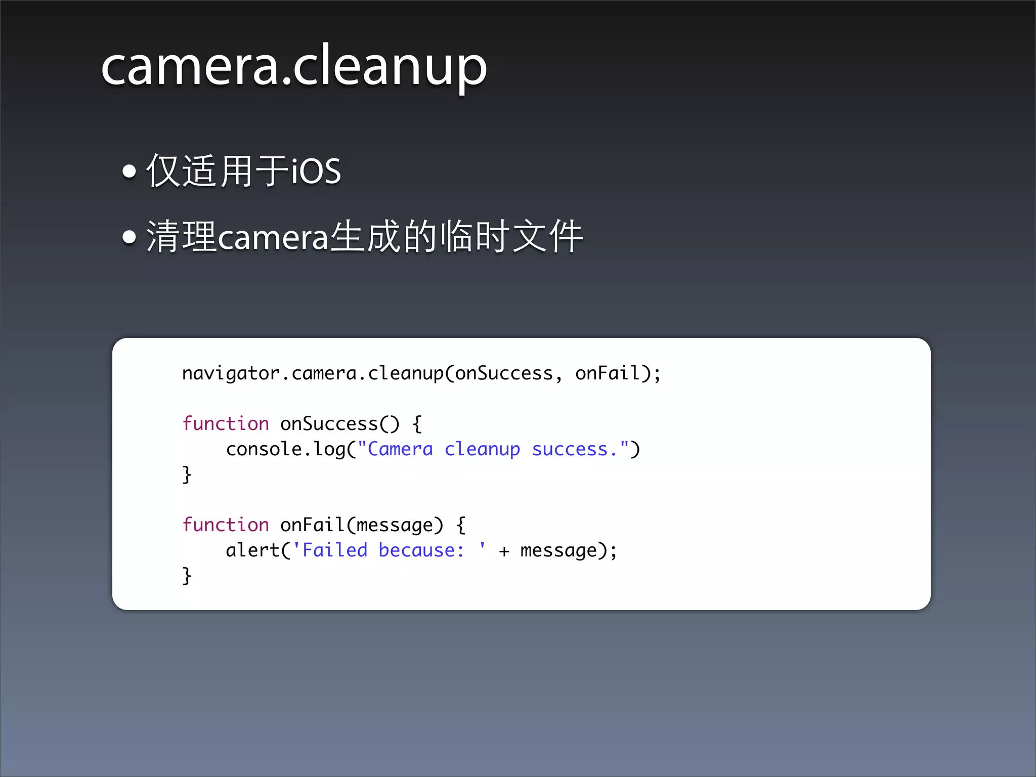 camera.cleanup
• 仅适⽤用于iOS
• 清理camera⽣生成的临时⽂文件

  navigator.camera.cleanup(onSuccess, onFail);

  function onSuccess() {
      console.log("Camera cleanup success.")
  }

  function onFail(message) {
      alert('Failed because: ' + message);
  }
 