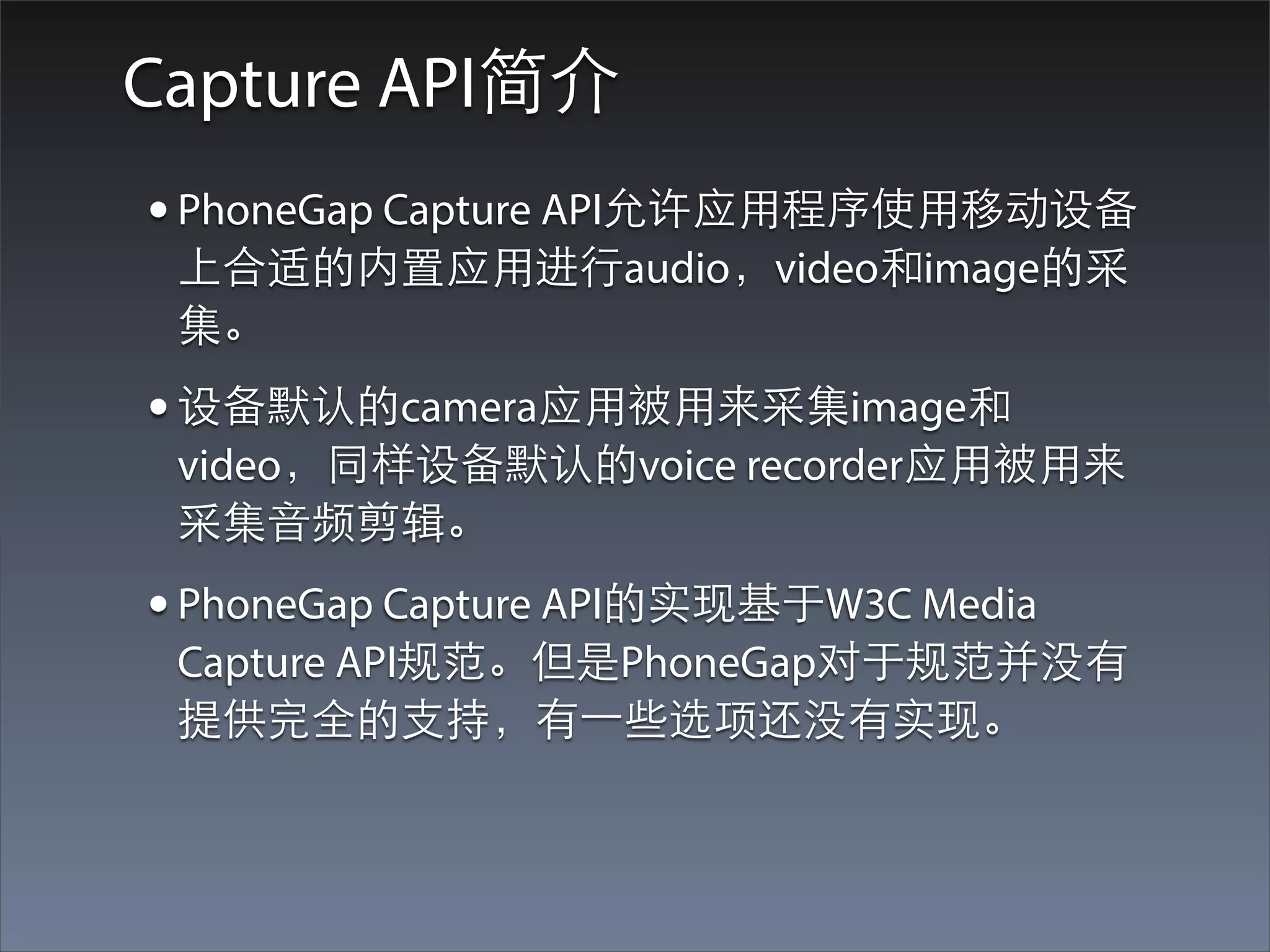 Capture API简介
• PhoneGap Capture API允许应⽤用程序使⽤用移动设备
 上合适的内置应⽤用进⾏行audio，video和image的采
 集。
• 设备默认的camera应⽤用被⽤用来采集image和
 video，同样设备默认的voice recorder应⽤用被⽤用来
 采集⾳音频剪辑。
• PhoneGap Capture API的实现基于W3C Media
 Capture API规范。但是PhoneGap对于规范并没有
 提供完全的⽀支持，有⼀一些选项还没有实现。
 