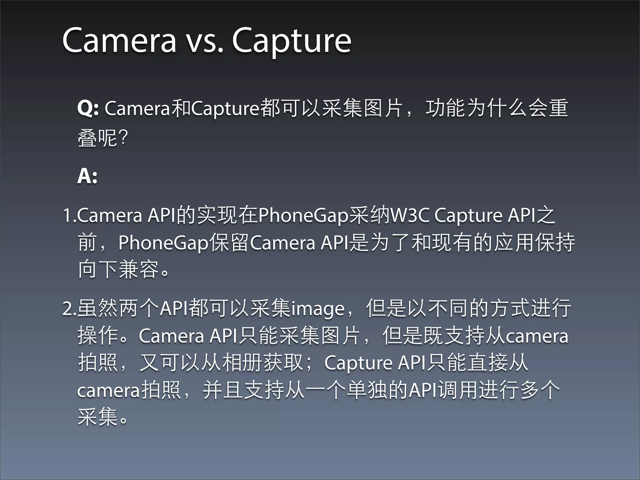 Camera vs. Capture
 Q: Camera和Capture都可以采集图⽚片，功能为什么会重
 叠呢？
 A:
1.Camera API的实现在PhoneGap采纳W3C Capture API之
  前，PhoneGap保留Camera API是为了和现有的应⽤用保持
  向下兼容。
2.虽然两个API都可以采集image，但是以不同的⽅方式进⾏行
  操作。Camera API只能采集图⽚片，但是既⽀支持从camera
  拍照，⼜又可以从相册获取；Capture API只能直接从
  camera拍照，并且⽀支持从⼀一个单独的API调⽤用进⾏行多个
  采集。
 