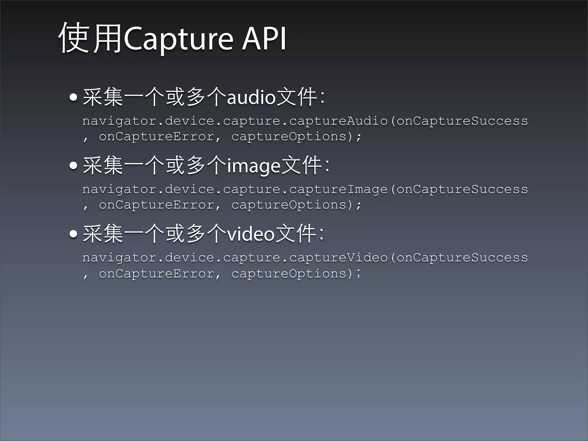 使⽤用Capture API
• 采集⼀一个或多个audio⽂文件：
 navigator.device.capture.captureAudio(onCaptureSuccess
 , onCaptureError, captureOptions);

• 采集⼀一个或多个image⽂文件：
 navigator.device.capture.captureImage(onCaptureSuccess
 , onCaptureError, captureOptions);

• 采集⼀一个或多个video⽂文件：
 navigator.device.capture.captureVideo(onCaptureSuccess
 , onCaptureError, captureOptions)；
 