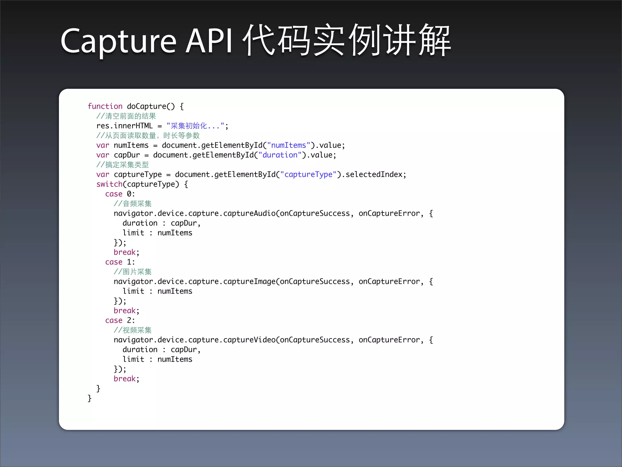 Capture API 代码实例讲解
 function doCapture() {
   //清空前⾯面的结果
   res.innerHTML = "采集初始化...";
   //从⻚页⾯面读取数量，时⻓长等参数
   var numItems = document.getElementById("numItems").value;
   var capDur = document.getElementById("duration").value;
   //搞定采集类型
   var captureType = document.getElementById("captureType").selectedIndex;
   switch(captureType) {
     case 0:
       //⾳音频采集
       navigator.device.capture.captureAudio(onCaptureSuccess, onCaptureError, {
         duration : capDur,
         limit : numItems
       });
       break;
     case 1:
       //图⽚片采集
       navigator.device.capture.captureImage(onCaptureSuccess, onCaptureError, {
         limit : numItems
       });
       break;
     case 2:
       //视频采集
       navigator.device.capture.captureVideo(onCaptureSuccess, onCaptureError, {
         duration : capDur,
         limit : numItems
       });
       break;
   }
 }
 