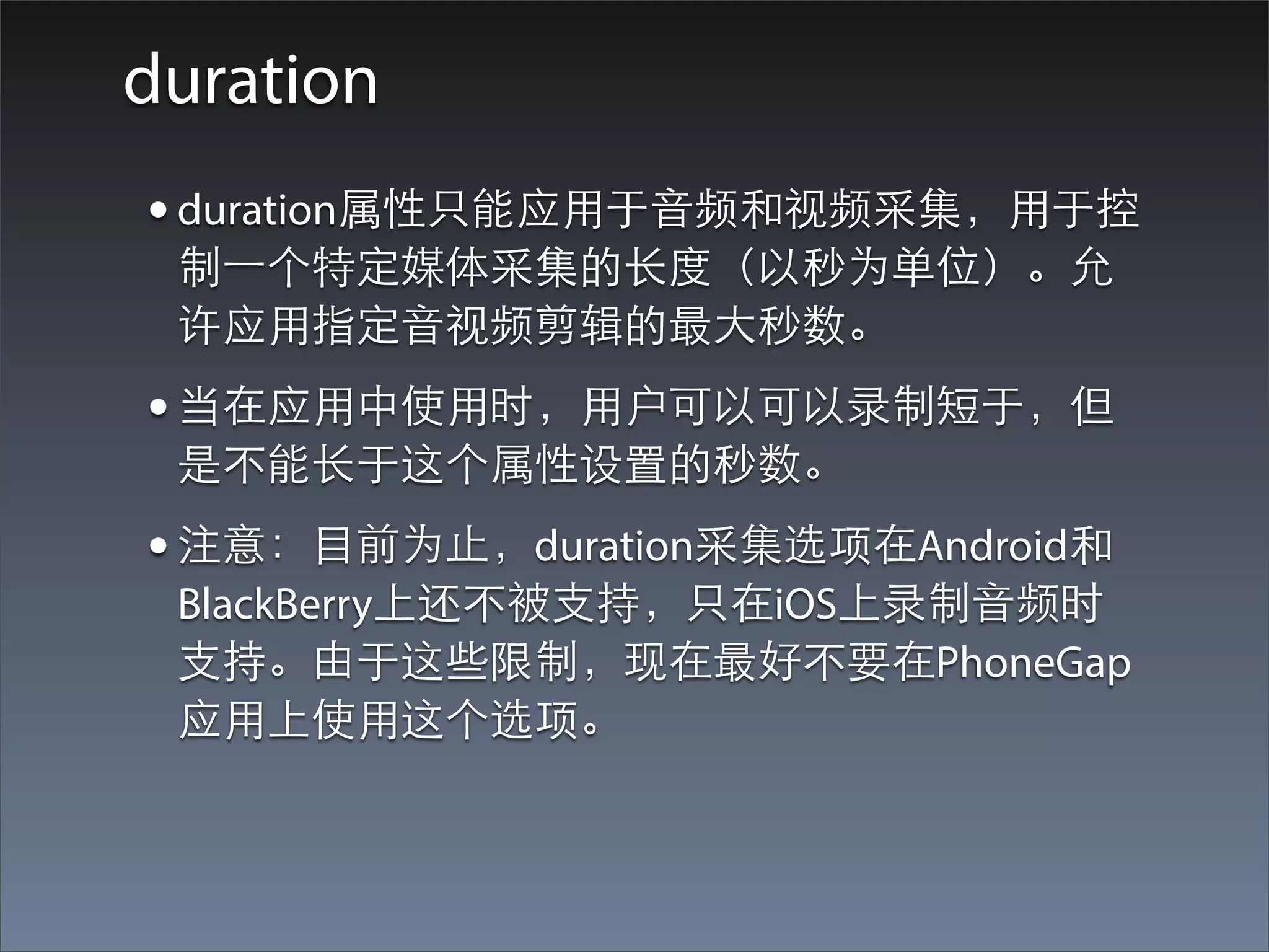 duration
• duration属性只能应⽤用于⾳音频和视频采集，⽤用于控
 制⼀一个特定媒体采集的⻓长度（以秒为单位）。允
 许应⽤用指定⾳音视频剪辑的最⼤大秒数。
• 当在应⽤用中使⽤用时，⽤用户可以可以录制短于，但
 是不能⻓长于这个属性设置的秒数。
• 注意：⺫⽬目前为⽌止，duration采集选项在Android和
 BlackBerry上还不被⽀支持，只在iOS上录制⾳音频时
 ⽀支持。由于这些限制，现在最好不要在PhoneGap
 应⽤用上使⽤用这个选项。
 