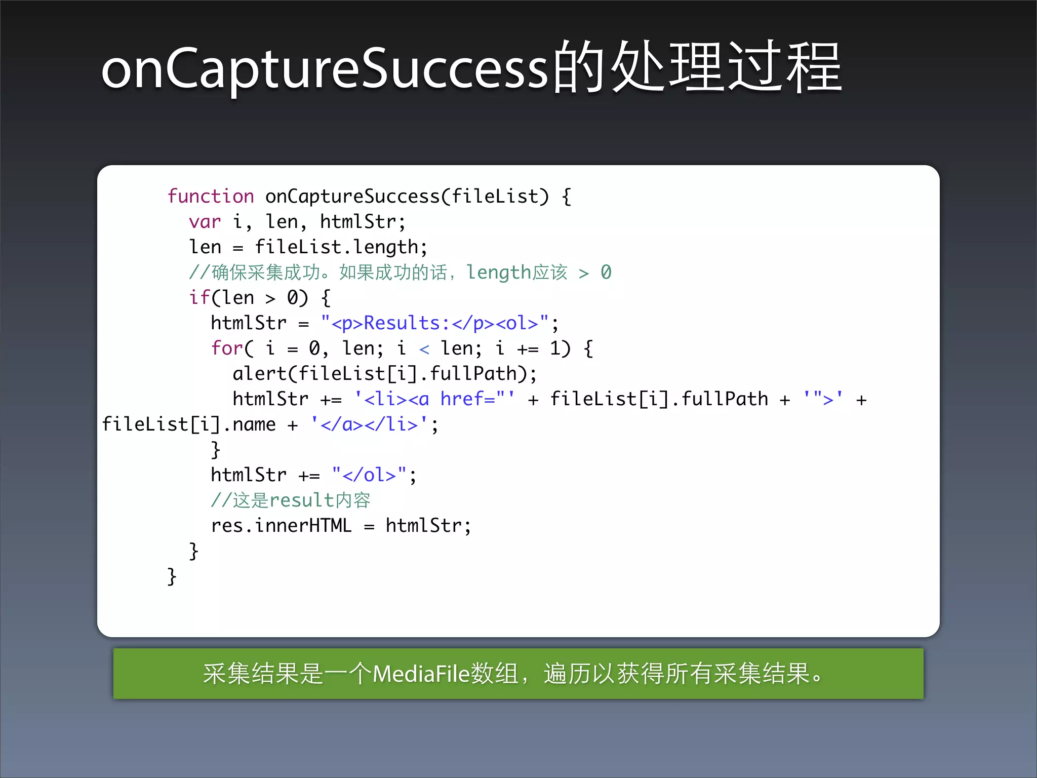 onCaptureSuccess的处理过程
      function onCaptureSuccess(fileList) {
        var i, len, htmlStr;
        len = fileList.length;
        //确保采集成功。如果成功的话，length应该 > 0
        if(len > 0) {
          htmlStr = "<p>Results:</p><ol>";
          for( i = 0, len; i < len; i += 1) {
            alert(fileList[i].fullPath);
            htmlStr += '<li><a href="' + fileList[i].fullPath + '">' +
fileList[i].name + '</a></li>';
          }
          htmlStr += "</ol>";
          //这是result内容
          res.innerHTML = htmlStr;
        }
      }




         采集结果是⼀一个MediaFile数组，遍历以获得所有采集结果。
 