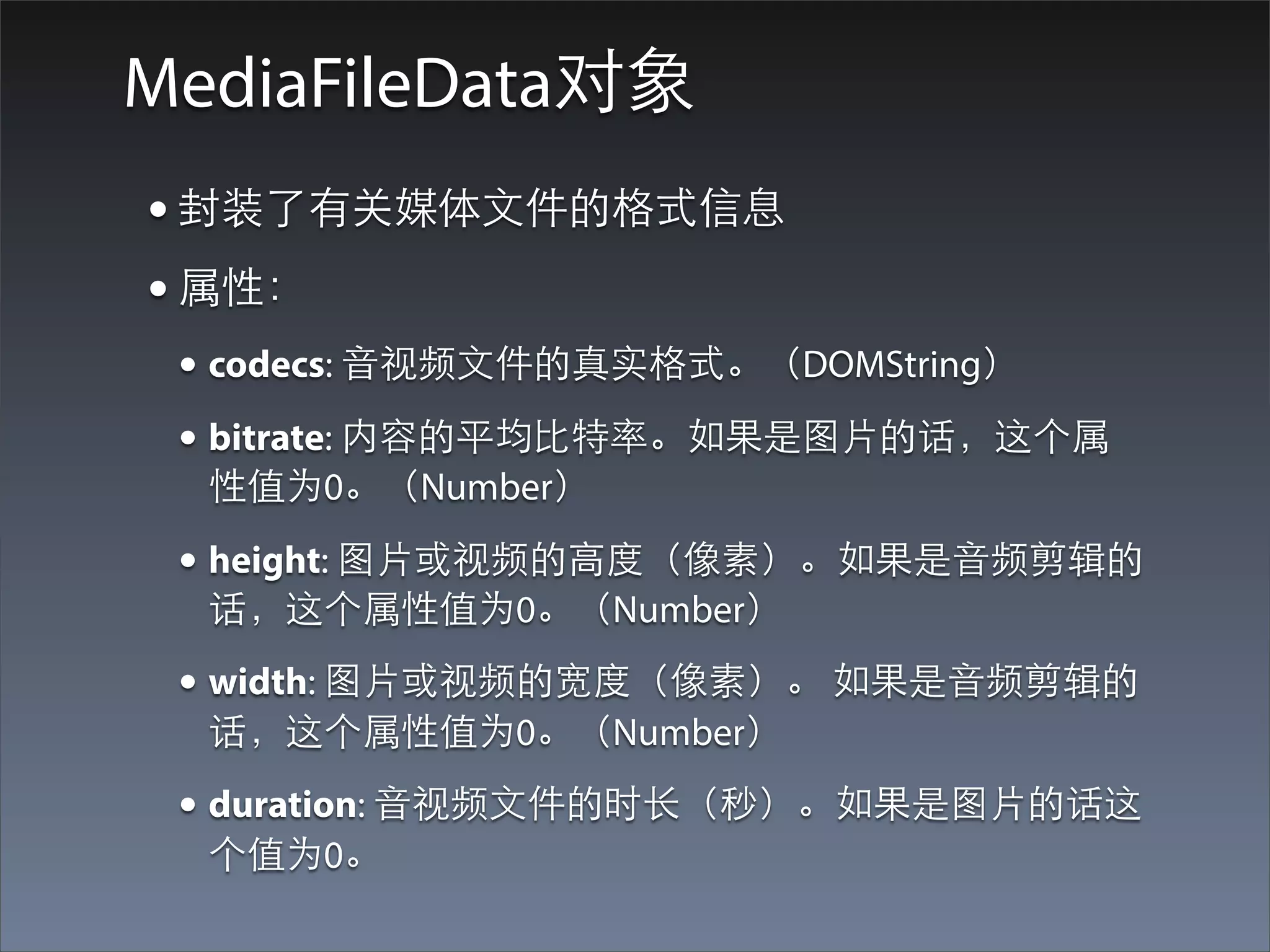 MediaFileData对象
• 封装了有关媒体⽂文件的格式信息
• 属性：
 • codecs: ⾳音视频⽂文件的真实格式。（DOMString）
 • bitrate: 内容的平均⽐比特率。如果是图⽚片的话，这个属
  性值为0。（Number）

 • height: 图⽚片或视频的⾼高度（像素）。如果是⾳音频剪辑的
  话，这个属性值为0。（Number）
 • width: 图⽚片或视频的宽度（像素）。 如果是⾳音频剪辑的
  话，这个属性值为0。（Number）
 • duration: ⾳音视频⽂文件的时⻓长（秒）。如果是图⽚片的话这
  个值为0。
 