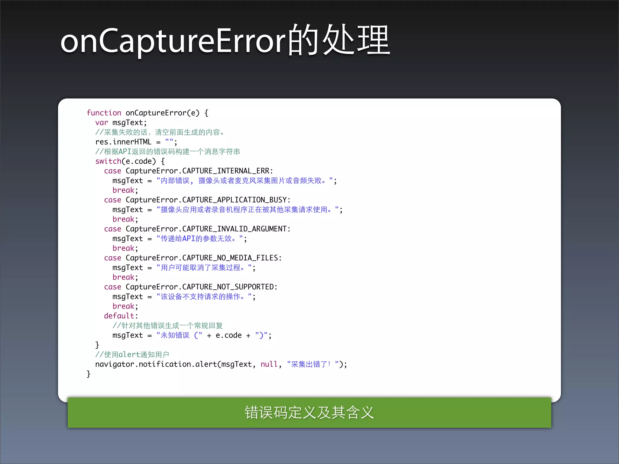 onCaptureError的处理
 function onCaptureError(e) {
   var msgText;
   //采集失败的话，清空前⾯面⽣生成的内容。
   res.innerHTML = "";
   //根据API返回的错误码构建⼀一个消息字符串
   switch(e.code) {
     case CaptureError.CAPTURE_INTERNAL_ERR:
       msgText = "内部错误, 摄像头或者⻨麦克⻛风采集图⽚片或⾳音频失败。";
       break;
     case CaptureError.CAPTURE_APPLICATION_BUSY:
       msgText = "摄像头应⽤用或者录⾳音机程序正在被其他采集请求使⽤用。";
       break;
     case CaptureError.CAPTURE_INVALID_ARGUMENT:
       msgText = "传递给API的参数⽆无效。";
       break;
     case CaptureError.CAPTURE_NO_MEDIA_FILES:
       msgText = "⽤用户可能取消了采集过程。";
       break;
     case CaptureError.CAPTURE_NOT_SUPPORTED:
       msgText = "该设备不⽀支持请求的操作。";
       break;
     default:
       //针对其他错误⽣生成⼀一个常规回复
       msgText = "未知错误 (" + e.code + ")";
   }
   //使⽤用alert通知⽤用户
   navigator.notification.alert(msgText, null, "采集出错了！");
 }




                                  错误码定义及其含义
 