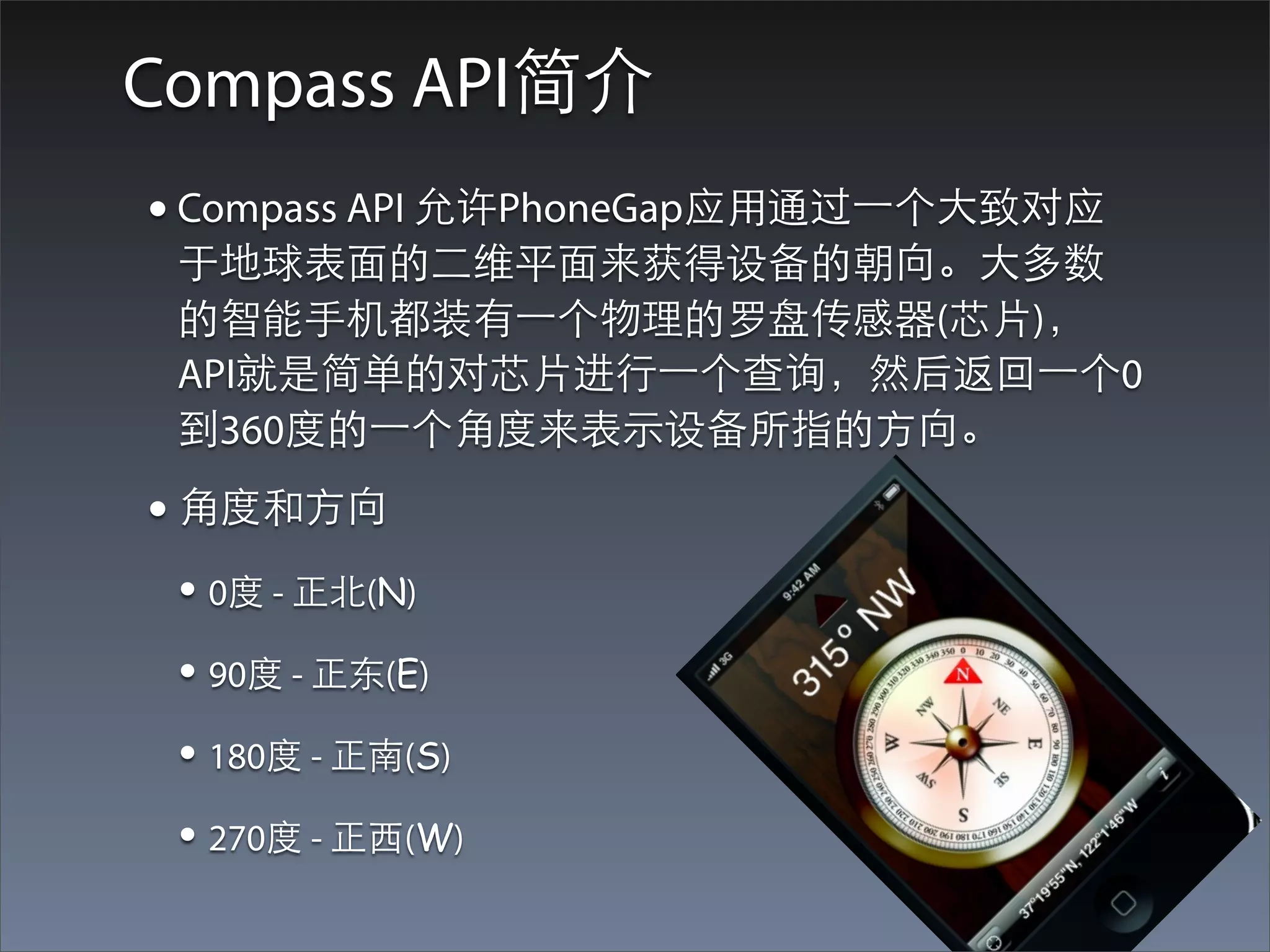 Compass API简介
• Compass API 允许PhoneGap应⽤用通过⼀一个⼤大致对应
 于地球表⾯面的⼆二维平⾯面来获得设备的朝向。⼤大多数
 的智能⼿手机都装有⼀一个物理的罗盘传感器(芯⽚片)，
 API就是简单的对芯⽚片进⾏行⼀一个查询，然后返回⼀一个0
 到360度的⼀一个⾓角度来表⽰示设备所指的⽅方向。
• ⾓角度和⽅方向
 • 0度 - 正北(N)
 • 90度 - 正东(E)
 • 180度 - 正南(S)
 • 270度 - 正⻄西(W)
 