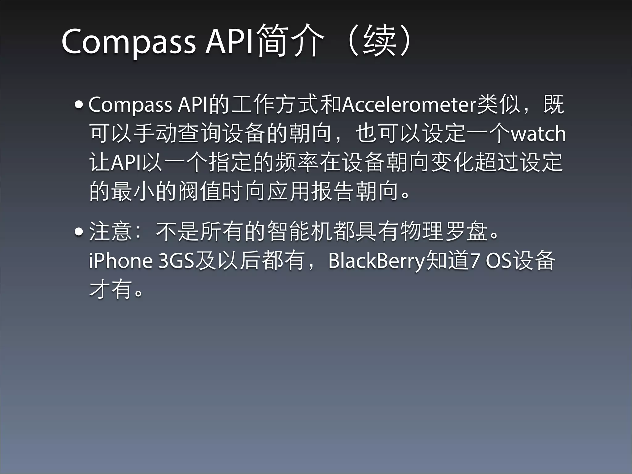 Compass API简介（续）
• Compass API的⼯工作⽅方式和Accelerometer类似，既
 可以⼿手动查询设备的朝向，也可以设定⼀一个watch
 让API以⼀一个指定的频率在设备朝向变化超过设定
 的最⼩小的阀值时向应⽤用报告朝向。
• 注意：不是所有的智能机都具有物理罗盘。
 iPhone 3GS及以后都有，BlackBerry知道7 OS设备
 才有。
 
